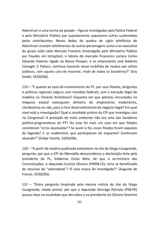 Ademirson e uma turma da pesada – figuras investigadas pela Polícia Federal
e pelo Ministério Público por supostamente saquearem cofres sustentados
pelos contribuintes. Novos dados da quebra de sigilo telefônico de
Ademirson revelam telefonemas de outros personagens como o ex-executivo
do grupo Leão Leão Marcelo Franzine (investigado pelo Ministério Público
por fraudes em licitações), o lobista do mercado financeiro carioca Carlos
Eduardo Valente, ligado ao Banco Prosper, e os empresários José Roberto
Colnaghi. E Palocci, continua inocente nesse turbilhão de roubos aos cofres
públicos, com aquela cara de inocente, rindo de todos os brasileiros?” (Eny
Seidel, 19/02/06).

119 – “E quanto ao caso do envolvimento do PT, por seus filiados, dirigentes
e políticos regionais (alguns com mandato federal), com a extração ilegal de
madeira na Floresta Amâzônica? Esquema em que petistas incrustados na
máquina estatal extorquiam dinheiro de empresários madeireiros,
clandestinos ou não, para o livre desenvolvimento do negócio ilegal? Em qual
nível está a investigação? Qual o resultado prático da CPI que investigou isso
no Congresso? A proteção do meio ambiente não era uma das bandeiras
político-programáticas do PT? Ou esse foi mais um caso em que filiados
cometeram "erros localizados"? Se assim o foi, esses filiados foram expulsos
da legenda? E as madeireiras que participaram do esquema? Continuam
atuando?” (Felipe Varella, 19/02/06).

120 – “A partir de matéria publicada anteontem no site do Diego Casagrande,
pergunto: por que a CPI do Mensalão desconsiderou a declaração feita pelo
presidente do PL, Valdemar Costa Neto, de que o ex-ministro das
Comunicações, o deputado Eunício Oliveira (PMDB-CE), teria se beneficiado
de recursos do "valerioduto"? O caso nunca foi investigado?” (Augusto de
Franco, 19/02/06).

121 – “Outra pergunta (inspirada pela mesma notícia do site do Diego
Casagrande, citada acima): por que o deputado Gonzaga Patriota (PSB-PE)
passou ileso no escândalo que derrubou o ex-presidente da Câmara Severino
                                     262
 