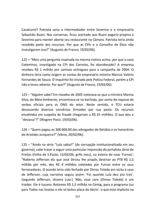 Cavalcanti? Patriota seria o intermediador entre Severino e o empresário
Sebastião Buani. Nas conversas, ficou acertado que Buani pagaria propina a
Severino para manter aberto seu restaurante na Câmara. Patriota teria ainda
recebido parte dos recursos. Por que as CPIs e o Conselho de Ética não
investigaram isso?” (Augusto de Franco, 19/02/06).

122 – “Mais uma pergunta inspirada na mesma notícia acima: por que o caso
Coteminas, investigado na CPI dos Correios, foi abandonado? A empresa
recebeu R$ 1 milhão por camisas entregues para a campanha de 2004. O
dinheiro teria como origem as contas do empresário mineiro Marcos Valério
Fernandes de Souza. O inquérito foi iniciado pela Polícia Federal, porém a CPI
não o levou adiante. Por que?” (Augusto de Franco, 19/02/06).

123 – “Alguém sabe? Em meados de 2005 noticiava-se que a ministra Marina
Silva, do Meio Ambiente, encontrava-se na berlinda, por conta do repasse de
verbas oficiais para as ONG do setor. Neste sentido, o TCU estaria
devassando diversos convênios firmados por sua pasta. Os recursos
envolvidos em suspeita de fraude chegariam a R$ 25 milhões. O que deu a
"devassa"?” (Wagner Pocci, 19/02/06).

124 – “Quem pagou os 300.000,00 dos advogados do Delúbio e os honorários
do Aristides Junqueira?” (Vânia, 20/02/06).

125 – “Ainda na série “Lula sabia?” [da corrupção institucionalizada em seu
governo], cabe trazer a seguir uma particular impressão do jornalista Jânio de
Freitas (Folha de S.Paulo, 12/02/06; grifo meu), na esteira do caso ‘Furnas’:
“Roberto Jefferson diz que José Dirceu lhe propôs destinar ao PTB R$ 1,5
milhão por mês, dos R$ 4 milhões coletadas por Furnas entre os seus
fornecedores. O acordo teria sido fechado por Dimas Toledo em visita à casa
de Jefferson, cuja narrativa seguiu assim: ‘Foi quando Lula deu pra trás’.
[segundo Jefferson, dissera Lula:] ‘Não, esse cara [Dimas Toledo] é um
traidor. Ele é tucano. Botamos R$ 1,5 milhão na Cemig, para o programa Luz
para Todos nas favelas e ele só botou placa do Aécio’. o que está implícito na
                                     263
 