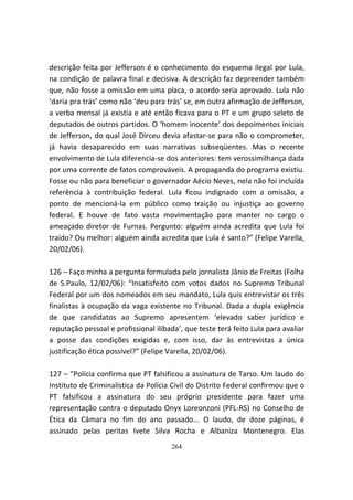 descrição feita por Jefferson é o conhecimento do esquema ilegal por Lula,
na condição de palavra final e decisiva. A descrição faz depreender também
que, não fosse a omissão em uma placa, o acordo seria aprovado. Lula não
‘daria pra trás’ como não ‘deu para trás’ se, em outra afirmação de Jefferson,
a verba mensal já existia e até então ficava para o PT e um grupo seleto de
deputados de outros partidos. O ‘homem inocente’ dos depoimentos iniciais
de Jefferson, do qual José Dirceu devia afastar-se para não o comprometer,
já havia desaparecido em suas narrativas subseqüentes. Mas o recente
envolvimento de Lula diferencia-se dos anteriores: tem verossimilhança dada
por uma corrente de fatos comprováveis. A propaganda do programa existiu.
Fosse ou não para beneficiar o governador Aécio Neves, nela não foi incluída
referência à contribuição federal. Lula ficou indignado com a omissão, a
ponto de mencioná-la em público como traição ou injustiça ao governo
federal. E houve de fato vasta movimentação para manter no cargo o
ameaçado diretor de Furnas. Pergunto: alguém ainda acredita que Lula foi
traído? Ou melhor: alguém ainda acredita que Lula é santo?” (Felipe Varella,
20/02/06).

126 – Faço minha a pergunta formulada pelo jornalista Jânio de Freitas (Folha
de S.Paulo, 12/02/06): “Insatisfeito com votos dados no Supremo Tribunal
Federal por um dos nomeados em seu mandato, Lula quis entrevistar os três
finalistas à ocupação da vaga existente no Tribunal. Dada a dupla exigência
de que candidatos ao Supremo apresentem ‘elevado saber jurídico e
reputação pessoal e profissional ilibada’, que teste terá feito Lula para avaliar
a posse das condições exigidas e, com isso, dar às entrevistas a única
justificação ética possível?” (Felipe Varella, 20/02/06).

127 – "Polícia confirma que PT falsificou a assinatura de Tarso. Um laudo do
Instituto de Criminalística da Polícia Civil do Distrito Federal confirmou que o
PT falsificou a assinatura do seu próprio presidente para fazer uma
representação contra o deputado Onyx Loreonzoni (PFL-RS) no Conselho de
Ética da Câmara no fim do ano passado... O laudo, de doze páginas, é
assinado pelas peritas Ivete Silva Rocha e Albaniza Montenegro. Elas
                                      264
 