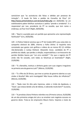 concluíram que “as assinaturas são falsas e obtidas por processo de
imitação”... O laudo foi feito a pedido do Conselho de Ética" (cf.
http://www.primeiraleitura.com.br/auto/index.php em 20/02/06). Se um
estelionatário pobre falsificar assinatura a polícia "prende e arrebenta". E o
responsável por isso, presidente do PT na ocasião, que tem nome e
endereço, vai ficar livre? (Right, 20/02/06).

128 – “Qual é a punição para um partido que apresenta uma representação
falsificada?” (Cris, 20/02/06).

129 – A Polícia Federal concluiu que o PT de Cuiabá (MT) usou caixa dois na
campanha eleitoral de 2004, informa a Folha Online. O inquérito teria
constatado que gastos com gráficas e vídeos de ao menos R$ 3,5 milhões
não-declarados à Justiça Eleitoral. Alexandre Cesar, candidato do PT a
prefeito da cidade, que perdeu a eleição, responsabilizou o ex-tesoureiro do
partido Delúbio Soares por “um erro contábil”." Por que o registro do PT
ainda não foi cassado, com todas as falcatruas já levantadas?” (Right,
21/02/06).

130 – “E a Benedita, restituiu o dinheiro gasto com suas viagens irregulares
no primeiro ano do governo Lula?” (Márcio, 21/02/06).

131 – “E o filho do Zé Dirceu, que teve as portas do governo abertas as suas
vindas à Brasília? Não será investigado? Não houve tráfico de influência?”
(Marcio, 21/02/06).

132 – “Nada mais foi dito pela imprensa, sobre o irmão do Apedeuta, o
"Vavá", que estava dando uma de lobista, e cobrando muito bem?” (Luciano,
21/02/06).

133 – “A jornalista Liliana Pinheiro relembra-nos (Primeira Leitura, 01/02/06)
de um dos primeiros amigos de Lula a se envolver com negócios escusos no
governo deste. Trata-se do empresário Mauro Dutra. Vejamos o texto da
                                     265
 
