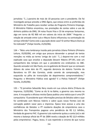 jornalista: “(...) parceiro de mais de 10 pescarias com o presidente. Ele foi
investigado porque presidia a ONG Ágora, que estava entre as preferidas do
Ministério do Trabalho para receber verbas do Programa Primeiro Emprego.
O Ministério Público encontrou, nas prestações de contas sobre o uso de
dinheiro público da ONG, 54 notas fiscais frias e 33 de empresas fantasmas,
algo em torno de R$ 900 mil em valores do início de 2004.” Pergunto: a
relação de amizade entre Lula e Mauro Dutra influenciou na contratação do
serviço referido? Como está a apuração deste caso? O senhor Mauro Dutra já
foi indiciado?” (Felipe Varella, 21/02/06).

134 – “Mais uma lembrança trazida pela jornalista Liliana Pinheiro (Primeira
Leitura, 01/02/06), em artigo que procura desvendar o porquê de tantas
menções na mídia ao termo 'amigo de Lula': “(...) deparei-me com o mal
explicado caso que envolve o deputado Devanir Ribeiro (PT-SP), este um
companheiro dos tempos em que o presidente era sindicalista no ABC.
Quando vereador em São Paulo, era no gabinete de Devanir que se contavam
dólares do caixa dois do PT, segundo denúncia do doleiro Toninho da
Barcelona na CPI dos Correios, ainda carente de comprovação, mas
esquecida na pilha de transcrições de depoimentos comprometedores.”
Pergunto: o Ministério Público está agindo? E a Polícia Federal?” (Felipe
Varella, 21/02/06).

135 – “O jornalista Sebastião Nery revela em sua coluna diária (Tribuna da
Imprensa, 21/02/06): "Como se diz lá na Bahia, o governo caiu mesmo na
zona. A insuspeita e oficiosa revista Época publica uma notícia que é uma CPI
compulsória: 'O presidente quer informações precisas de Delubio sobre o que
foi combinado com Marcos Valerio e sobre quais novas frentes (sic) de
corrupção podem vazar para a imprensa. Época teve acesso a uma das
confidências de Delubio: o PT receberia doações de empreiteiras caso o
Ministério dos Transportes pagasse uma pendência de R$ 2,1 bilhões,
herdada do governo FHC. O governo Lula realmente quitou a conta (sic) e até
mesmo o balanço oficial do PT de 2004 revela a doação de R$ 12,9 milhões
pelas empreiteiras'. Pagou, levou. E Lula repetindo o cinismo de que nunca
                                    266
 