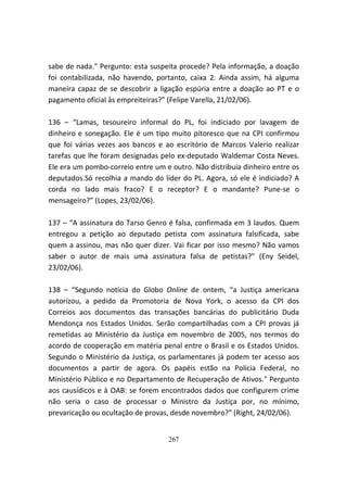 sabe de nada." Pergunto: esta suspeita procede? Pela informação, a doação
foi contabilizada, não havendo, portanto, caixa 2. Ainda assim, há alguma
maneira capaz de se descobrir a ligação espúria entre a doação ao PT e o
pagamento oficial às empreiteiras?” (Felipe Varella, 21/02/06).

136 – “Lamas, tesoureiro informal do PL, foi indiciado por lavagem de
dinheiro e sonegação. Ele é um tipo muito pitoresco que na CPI confirmou
que foi várias vezes aos bancos e ao escritório de Marcos Valerio realizar
tarefas que lhe foram designadas pelo ex-deputado Waldemar Costa Neves.
Ele era um pombo-correio entre um e outro. Não distribuía dinheiro entre os
deputados.Só recolhia a mando do líder do PL. Agora, só ele é indiciado? A
corda no lado mais fraco? E o receptor? E o mandante? Pune-se o
mensageiro?” (Lopes, 23/02/06).

137 – “A assinatura do Tarso Genro é falsa, confirmada em 3 laudos. Quem
entregou a petição ao deputado petista com assinatura falsificada, sabe
quem a assinou, mas não quer dizer. Vai ficar por isso mesmo? Não vamos
saber o autor de mais uma assinatura falsa de petistas?” (Eny Seidel,
23/02/06).

138 – “Segundo notícia do Globo Online de ontem, “a Justiça americana
autorizou, a pedido da Promotoria de Nova York, o acesso da CPI dos
Correios aos documentos das transações bancárias do publicitário Duda
Mendonça nos Estados Unidos. Serão compartilhadas com a CPI provas já
remetidas ao Ministério da Justiça em novembro de 2005, nos termos do
acordo de cooperação em matéria penal entre o Brasil e os Estados Unidos.
Segundo o Ministério da Justiça, os parlamentares já podem ter acesso aos
documentos a partir de agora. Os papéis estão na Polícia Federal, no
Ministério Público e no Departamento de Recuperação de Ativos." Pergunto
aos causídicos e à OAB: se forem encontrados dados que configurem crime
não seria o caso de processar o Ministro da Justiça por, no mínimo,
prevaricação ou ocultação de provas, desde novembro?” (Right, 24/02/06).


                                   267
 