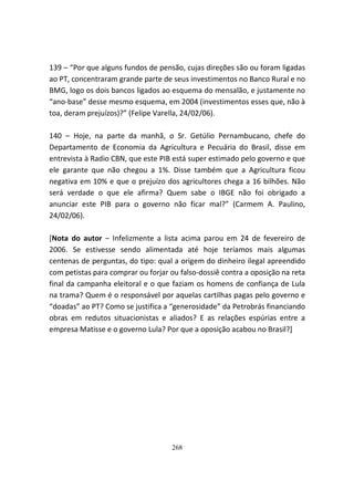 139 – “Por que alguns fundos de pensão, cujas direções são ou foram ligadas
ao PT, concentraram grande parte de seus investimentos no Banco Rural e no
BMG, logo os dois bancos ligados ao esquema do mensalão, e justamente no
“ano-base” desse mesmo esquema, em 2004 (investimentos esses que, não à
toa, deram prejuízos)?” (Felipe Varella, 24/02/06).

140 – Hoje, na parte da manhã, o Sr. Getúlio Pernambucano, chefe do
Departamento de Economia da Agricultura e Pecuária do Brasil, disse em
entrevista à Radio CBN, que este PIB está super estimado pelo governo e que
ele garante que não chegou a 1%. Disse também que a Agricultura ficou
negativa em 10% e que o prejuízo dos agricultores chega a 16 bilhões. Não
será verdade o que ele afirma? Quem sabe o IBGE não foi obrigado a
anunciar este PIB para o governo não ficar mal?” (Carmem A. Paulino,
24/02/06).

[Nota do autor – Infelizmente a lista acima parou em 24 de fevereiro de
2006. Se estivesse sendo alimentada até hoje teríamos mais algumas
centenas de perguntas, do tipo: qual a origem do dinheiro ilegal apreendido
com petistas para comprar ou forjar ou falso-dossiê contra a oposição na reta
final da campanha eleitoral e o que faziam os homens de confiança de Lula
na trama? Quem é o responsável por aquelas cartilhas pagas pelo governo e
“doadas” ao PT? Como se justifica a “generosidade” da Petrobrás financiando
obras em redutos situacionistas e aliados? E as relações espúrias entre a
empresa Matisse e o governo Lula? Por que a oposição acabou no Brasil?]




                                    268
 