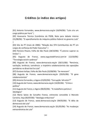 Créditos (e índice dos artigos)



[01] Antonio Fernandes, www.democracia.org.br (16/04/06): “Lula cria um
cargo público por hora” |
[02] Assessoria Técnica Econômica do PSDB, Nota para debate interno
(31/08/06): “O aparelhamento da máquina pública federal no governo Lula”
|
[03] Site do PT (maio de 2006): “Relação dos 974 Contribuintes do PT em
cargos de confiança do Poder Executivo” |
[04] Floriano Pesaro, Folha de São Paulo (28/10/06): “É preciso superar os
limites” |
[05] Augusto de Franco, www.augustodefranco.com.br (12/10/06):
“Tecnologia social e pobreza”
[06] Augusto de Franco, www.democracia.org.br (20/11/06): “Renúncia,
vacilação, leniência, conivência: a trajetória colaboracionista das oposições
partidárias no Brasil da Era Lula”
[07] Gustavo Iochpe, Folha de São Paulo (22/08/06): "Se merecem"
[08] Augusto de Franco, www.democracia.org.br (29/01/06): "O gene
colaboracionista"
[09] Antonio Fernandes, e-Agora (23/02/04): “Corrupção ‘altruísta’?”
[10] Augusto de Franco, www.democracia.org.br (14/05/06): “Crime e
política”
[11] Augusto de Franco, e-Agora (06/02/06): “A roubalheira petista é
ideológica”
[12] Maria Sylvia de Carvalho Franco, entrevista concedida à Marcelo
Carneiro, Veja (05/07/06): “Ideologia emburrece”
[13] Augusto de Franco, www.democracia.org.br (04/05/06): “A idéia de
democracia de Lula”
[14] Augusto de Franco, www.democracia.org.br (01/05/06): “As mudanças
extraordinárias de Lula”

                                    269
 