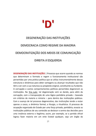 'D '
              DEGENERAÇÃO DAS INSTITUIÇÕES

        DEMOCRACIA COMO REGIME DA MAIORIA

  DEMOCRATIZAÇÃO DOS MEIOS DE COMUNICAÇÃO

                       DIREITA X ESQUERDA



DEGENERAÇÃO DAS INSTITUIÇÕES | Processo que ocorre quando as normas
que determinam o formato e regem o funcionamento institucional são
pervertidas por uma prática política que se utiliza instrumentalmente dessas
estruturas e dinâmicas para obter vantagens ou alcançar resultados que não
têm a ver com a sua natureza ou propósito original, constituinte ou fundante.
A corrupção e outros comportamentos políticos pervertidos degeneram as
instituições. Na ‘Era Lula’, tal degeneração vem se dando, para além da
corrupção, com a transposição de uma lógica partidária privada – baseada
em critérios de maioria e minoria – para dentro das instituições públicas.
Com o avanço de tal processo degenerativo, das instituições tende a restar
apenas a casca, a dinâmica formal, a liturgia, a ritualística. O processo de
ocupação organizada do Estado por uma força privada, partidária, esvazia as
instituições públicas de seu conteúdo ao deslocar o centro das decisões para
uma instância externa e ilegítima; assim, por exemplo, se o partido oficial
logrou fazer maioria em um ente Estatal qualquer, seja um órgão da

                                     27
 