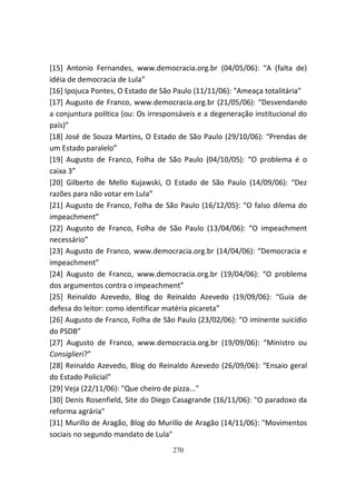 [15] Antonio Fernandes, www.democracia.org.br (04/05/06): “A (falta de)
idéia de democracia de Lula”
[16] Ipojuca Pontes, O Estado de São Paulo (11/11/06): "Ameaça totalitária"
[17] Augusto de Franco, www.democracia.org.br (21/05/06): “Desvendando
a conjuntura política (ou: Os irresponsáveis e a degeneração institucional do
país)”
[18] José de Souza Martins, O Estado de São Paulo (29/10/06): “Prendas de
um Estado paralelo”
[19] Augusto de Franco, Folha de São Paulo (04/10/05): “O problema é o
caixa 3”
[20] Gilberto de Mello Kujawski, O Estado de São Paulo (14/09/06): “Dez
razões para não votar em Lula”
[21] Augusto de Franco, Folha de São Paulo (16/12/05): “O falso dilema do
impeachment”
[22] Augusto de Franco, Folha de São Paulo (13/04/06): “O impeachment
necessário”
[23] Augusto de Franco, www.democracia.org.br (14/04/06): “Democracia e
impeachment”
[24] Augusto de Franco, www.democracia.org.br (19/04/06): “O problema
dos argumentos contra o impeachment”
[25] Reinaldo Azevedo, Blog do Reinaldo Azevedo (19/09/06): “Guia de
defesa do leitor: como identificar matéria picareta”
[26] Augusto de Franco, Folha de São Paulo (23/02/06): “O iminente suicídio
do PSDB”
[27] Augusto de Franco, www.democracia.org.br (19/09/06): “Ministro ou
Consiglieri?”
[28] Reinaldo Azevedo, Blog do Reinaldo Azevedo (26/09/06): “Ensaio geral
do Estado Policial”
[29] Veja (22/11/06): "Que cheiro de pizza..."
[30] Denis Rosenfield, Site do Diego Casagrande (16/11/06): "O paradoxo da
reforma agrária"
[31] Murillo de Aragão, Blog do Murillo de Aragão (14/11/06): "Movimentos
sociais no segundo mandato de Lula"
                                    270
 