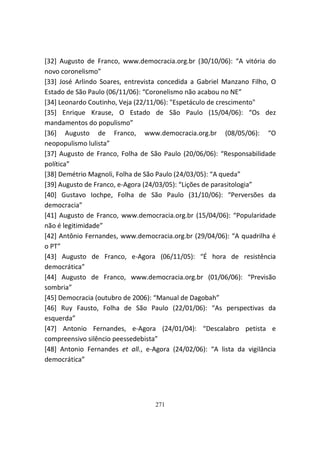 [32] Augusto de Franco, www.democracia.org.br (30/10/06): “A vitória do
novo coronelismo”
[33] José Arlindo Soares, entrevista concedida a Gabriel Manzano Filho, O
Estado de São Paulo (06/11/06): “Coronelismo não acabou no NE”
[34] Leonardo Coutinho, Veja (22/11/06): "Espetáculo de crescimento"
[35] Enrique Krause, O Estado de São Paulo (15/04/06): “Os dez
mandamentos do populismo”
[36] Augusto de Franco, www.democracia.org.br (08/05/06): “O
neopopulismo lulista”
[37] Augusto de Franco, Folha de São Paulo (20/06/06): “Responsabilidade
política”
[38] Demétrio Magnoli, Folha de São Paulo (24/03/05): “A queda”
[39] Augusto de Franco, e-Agora (24/03/05): “Lições de parasitologia”
[40] Gustavo Iochpe, Folha de São Paulo (31/10/06): “Perversões da
democracia”
[41] Augusto de Franco, www.democracia.org.br (15/04/06): “Popularidade
não é legitimidade”
[42] Antônio Fernandes, www.democracia.org.br (29/04/06): “A quadrilha é
o PT”
[43] Augusto de Franco, e-Agora (06/11/05): “É hora de resistência
democrática”
[44] Augusto de Franco, www.democracia.org.br (01/06/06): “Previsão
sombria”
[45] Democracia (outubro de 2006): “Manual de Dagobah”
[46] Ruy Fausto, Folha de São Paulo (22/01/06): “As perspectivas da
esquerda”
[47] Antonio Fernandes, e-Agora (24/01/04): “Descalabro petista e
compreensivo silêncio peessedebista”
[48] Antonio Fernandes et all., e-Agora (24/02/06): “A lista da vigilância
democrática”




                                   271
 