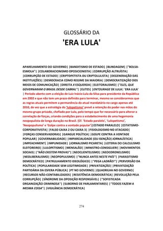 GLOSSÁRIO DA
                             'ERA LULA'

APARELHAMENTO DO GOVERNO| |BANDITISMO DE ESTADO| |BLINDAGEM| |"BOLSA-
ESMOLA"| |COLABORACIONISMO OPOSICIONISTA| |CORRUPÇÃO ALTRUÍSTA|
|CORRUPÇÃO DE ESTADO| |CRIPTOPETISTA OU CRIPTOLULISTA| |DEGENERAÇÃO DAS
INSTITUIÇÕES| |DEMOCRACIA COMO REGIME DA MAIORIA| |DEMOCRATIZAÇÃO DOS
MEIOS DE COMUNICAÇÃO| |DIREITA X ESQUERDA| |ELEITORALISMO| |"ELES, QUE
GOVERNARAM O BRASIL DESDE CABRAL"| |ELITES| |ENTOURAGE DE LULA| 'ERA LULA'
| Período aberto com a eleição de Luiz Inácio Lula da Silva para presidente da República
em 2002 e que não tem um prazo definido para terminar, mesmo se considerarmos que
as regras atuais permitem a permanência do atual mandatário no cargo apenas até
2010, de vez que a estratégia do ‘lulopetismo’ prevê a retenção do poder nas mãos do
mesmo grupo privado, chefiado por Lula, pelo tempo que for necessário para alterar a
correlação de forças, criando condições para o estabelecimento de uma hegemonia
neopopulista de longa duração no Brasil. {Cf. ‘Estado paralelo', ‘Lulopetismo’,
‘Neopopulismo’ e ‘Golpe contra a vontade popular’}|ESTADO PARALELO| |ESTATISMO-
CORPORATIVISTA| |FALSO CAIXA 2 OU CAIXA 3| |FISIOLOGISMO NO ATACADO|
|FORÇAS CONSERVADORAS| |GANGUE POLÍTICA| |GOLPE CONTRA A VONTADE
POPULAR| |GOVERNABILIDADE| |IMPARCIALIDADE (OU ISENÇÃO) JORNALÍSTICA|
|IMPEACHMENT| |IMPUNIDADE| |JORNALISMO PICARETA| |LOTERIA DO CALCULISMO
ELEITOREIRO| |LULOPETISMO| |MENSALÃO| |MINISTRO-CONSIGLIERI| |MOVIMENTOS
SOCIAIS| |"NÃO EXISTEM PROVAS"| |NEOCLIENTELISMO| |NEOCORONELISMO|
|NEOLIBERALISMO| |NEOPOPULISMO| |"NUNCA ANTES NESTE PAÍS"| |PARASITISMO
DEMOCRÁTICO| |PATRULHAMENTO IDEOLÓGICO| |"PEGA LADRÃO!"| |PERVERSÃO DA
POLÍTICA| |POPULARIDADE SEM LEGITIMIDADE| |PRIVATIZAÇÃO| |PRIVATIZAÇÃO
PARTIDÁRIA DA ESFERA PÚBLICA| |PT NO GOVERNO| |QUADRILHA NO GOVERNO|
|RECURSOS NÃO-CONTABILIZADOS| |RESISTÊNCIA DEMOCRÁTICA| |REVOLUÇÃO PELA
CORRUPÇÃO| |SÍNDROME DA OPOSIÇÃO RESPONSÁVEL| |"SOFISTICADA
ORGANIZAÇÃO CRIMINOSA"| |SUBORNO DE PARLAMENTARES| |"TODOS FAZEM A
MESMA COISA"| |VIGILÂNCIA DEMOCRÁTICA|




                                          274
 