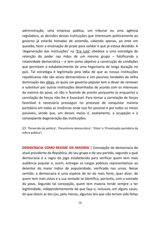 administração, uma empresa pública, um tribunal ou uma agência
reguladora, as decisões dessas instituições que interessam politicamente ao
governo já estarão tomadas de antemão, cabendo apenas, ao ente em
questão, fazer a encenação de praxe para validar o que já estava decidido. A
‘degeneração das instituições’ na ‘Era Lula’ obedece a uma estratégia de
retenção do poder nas mãos de um mesmo grupo – falsificando a
rotatividade democrática – e tem como objetivo a construção de condições
que permitam o estabelecimento de uma hegemonia de longa duração no
país. Tal estratégia é legitimada pela idéia de que as nossas instituições
republicanas não são ativos democráticos e sim passivos herdados da velha
dominação das elites, os quais um governo popular tem o dever de remover
e substituir por outras instituições desenhadas de acordo com os interesses
da maioria do povo, só não o fazendo de pronto porquanto (e enquanto) a
correlação de forças não lhe é favorável. Para tornar a correlação de forças
favorável é necessário prosseguir no processo de conquistar maioria
partidária em todas as instâncias onde isso for possível e por todos os meios
possíveis, sendo que, um desses meios é, exatamente, a ocupação e a
conseqüente degeneração das instituições.

{Cf. ‘Perversão da política’, ‘Parasitismo democrático’, ‘Elites’ e 'Privatização partidária da
esfera pública'}



DEMOCRACIA COMO REGIME DA MAIORIA | Concepção de democracia do
atual presidente da República, do seu grupo e do seu partido, segundo a qual
democracia é a regra do jogo estabelecido para verificar quem tem mais
audiência popular e, assim, entregar os cargos públicos representativos ao
detentor do maior índice de popularidade, verificado nas urnas. Nesse
sentido, a democracia é uma espécie de lei do mais forte, quer dizer, de
quem tem mais votos e a sua vontade se identifica, portanto, com a vontade
do povo. Segundo tal concepção, quem tem maioria tende sempre a ter
legitimidade, independentemente do que faça e, inclusive, em alguns casos,
do que dizem as leis (ou, pelo menos, algumas leis que não teriam sido feitas

                                              28
 