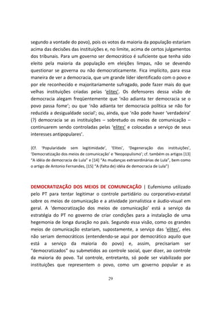 segundo a vontade do povo), pois os votos da maioria da população estariam
acima das decisões das instituições e, no limite, acima de certos julgamentos
dos tribunais. Para um governo ser democrático é suficiente que tenha sido
eleito pela maioria da população em eleições limpas, não se devendo
questionar se governa ou não democraticamente. Fica implícito, para essa
maneira de ver a democracia, que um grande líder identificado com o povo e
por ele reconhecido e majoritariamente sufragado, pode fazer mais do que
velhas instituições criadas pelas ‘elites’. Os defensores dessa visão de
democracia alegam freqüentemente que ‘não adianta ter democracia se o
povo passa fome’; ou que ‘não adianta ter democracia política se não for
reduzida a desigualdade social'; ou, ainda, que ‘não pode haver ‘verdadeira’
(?) democracia se as instituições – sobretudo os meios de comunicação –
continuarem sendo controladas pelas ‘elites’ e colocadas a serviço de seus
interesses antipopulares’.

{Cf. ‘Popularidade sem legitimidade’, ‘Elites’, ‘Degeneração das instituições’,
‘Democratização dos meios de comunicação’ e ‘Neopopulismo’; cf. também os artigos [13]
“A idéia de democracia de Lula” e [14] “As mudanças extraordinárias de Lula”, bem como
o artigo de Antonio Fernandes, [15] “A (falta de) idéia de democracia de Lula”}



DEMOCRATIZAÇÃO DOS MEIOS DE COMUNICAÇÃO | Eufemismo utilizado
pelo PT para tentar legitimar o controle partidário ou corporativo-estatal
sobre os meios de comunicação e a atividade jornalística e áudio-visual em
geral. A ‘democratização dos meios de comunicação’ está a serviço da
estratégia do PT no governo de criar condições para a instalação de uma
hegemonia de longa duração no país. Segundo essa visão, como os grandes
meios de comunicação estariam, supostamente, a serviço das ‘elites’, eles
não seriam democráticos (entendendo-se aqui por democrático aquilo que
está a serviço da maioria do povo) e, assim, precisariam ser
“democratizados” ou submetidos ao controle social, quer dizer, ao controle
da maioria do povo. Tal controle, entretanto, só pode ser viabilizado por
instituições que representem o povo, como um governo popular e as

                                         29
 