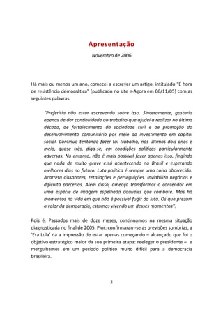 Apresentação
                             Novembro de 2006




Há mais ou menos um ano, comecei a escrever um artigo, intitulado “É hora
de resistência democrática” (publicado no site e-Agora em 06/11/05) com as
seguintes palavras:

      “Preferiria não estar escrevendo sobre isso. Sinceramente, gostaria
      apenas de dar continuidade ao trabalho que ajudei a realizar na última
      década, de fortalecimento da sociedade civil e de promoção do
      desenvolvimento comunitário por meio do investimento em capital
      social. Continuo tentando fazer tal trabalho, nos últimos dois anos e
      meio, quase três, diga-se, em condições políticas particularmente
      adversas. No entanto, não é mais possível fazer apenas isso, fingindo
      que nada de muito grave está acontecendo no Brasil e esperando
      melhores dias no futuro. Luta política é sempre uma coisa aborrecida.
      Acarreta dissabores, retaliações e perseguições. Inviabiliza negócios e
      dificulta parcerias. Além disso, ameaça transformar o contendor em
      uma espécie de imagem espelhada daqueles que combate. Mas há
      momentos na vida em que não é possível fugir da luta. Os que prezam
      o valor da democracia, estamos vivendo um desses momentos”.

Pois é. Passados mais de doze meses, continuamos na mesma situação
diagnosticada no final de 2005. Pior: confirmaram-se as previsões sombrias, a
‘Era Lula’ dá a impressão de estar apenas começando – alcançado que foi o
objetivo estratégico maior da sua primeira etapa: reeleger o presidente – e
mergulhamos em um período político muito difícil para a democracia
brasileira.




                                     3
 
