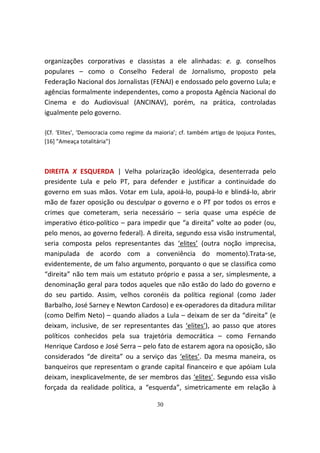 organizações corporativas e classistas a ele alinhadas: e. g. conselhos
populares – como o Conselho Federal de Jornalismo, proposto pela
Federação Nacional dos Jornalistas (FENAJ) e endossado pelo governo Lula; e
agências formalmente independentes, como a proposta Agência Nacional do
Cinema e do Audiovisual (ANCINAV), porém, na prática, controladas
igualmente pelo governo.

{Cf. ‘Elites’, ‘Democracia como regime da maioria’; cf. também artigo de Ipojuca Pontes,
[16] "Ameaça totalitária"}



DIREITA X ESQUERDA | Velha polarização ideológica, desenterrada pelo
presidente Lula e pelo PT, para defender e justificar a continuidade do
governo em suas mãos. Votar em Lula, apoiá-lo, poupá-lo e blindá-lo, abrir
mão de fazer oposição ou desculpar o governo e o PT por todos os erros e
crimes que cometeram, seria necessário – seria quase uma espécie de
imperativo ético-político – para impedir que “a direita” volte ao poder (ou,
pelo menos, ao governo federal). A direita, segundo essa visão instrumental,
seria composta pelos representantes das ‘elites’ (outra noção imprecisa,
manipulada de acordo com a conveniência do momento).Trata-se,
evidentemente, de um falso argumento, porquanto o que se classifica como
“direita” não tem mais um estatuto próprio e passa a ser, simplesmente, a
denominação geral para todos aqueles que não estão do lado do governo e
do seu partido. Assim, velhos coronéis da política regional (como Jader
Barbalho, José Sarney e Newton Cardoso) e ex-operadores da ditadura militar
(como Delfim Neto) – quando aliados a Lula – deixam de ser da “direita” (e
deixam, inclusive, de ser representantes das ‘elites’), ao passo que atores
políticos conhecidos pela sua trajetória democrática – como Fernando
Henrique Cardoso e José Serra – pelo fato de estarem agora na oposição, são
considerados “de direita” ou a serviço das ‘elites’. Da mesma maneira, os
banqueiros que representam o grande capital financeiro e que apóiam Lula
deixam, inexplicavelmente, de ser membros das ‘elites’. Segundo essa visão
forçada da realidade política, a “esquerda”, simetricamente em relação à

                                          30
 