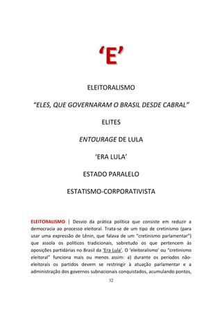 ‘ E’
                           ELEITORALISMO

 “ELES, QUE GOVERNARAM O BRASIL DESDE CABRAL”

                                  ELITES

                       ENTOURAGE DE LULA

                               ‘ERA LULA’

                         ESTADO PARALELO

                 ESTATISMO-CORPORATIVISTA



ELEITORALISMO | Desvio da prática política que consiste em reduzir a
democracia ao processo eleitoral. Trata-se de um tipo de cretinismo (para
usar uma expressão de Lênin, que falava de um “cretinismo parlamentar”)
que assola os políticos tradicionais, sobretudo os que pertencem às
oposições partidárias no Brasil da ‘Era Lula’. O ‘eleitoralismo’ ou “cretinismo
eleitoral” funciona mais ou menos assim: a) durante os períodos não-
eleitorais os partidos devem se restringir à atuação parlamentar e a
administração dos governos subnacionais conquistados, acumulando pontos,
                                      32
 