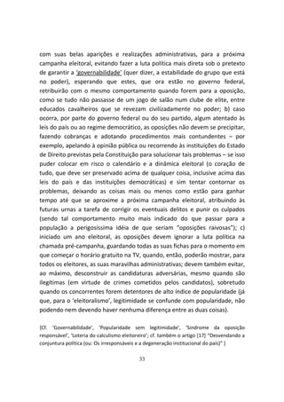 com suas belas aparições e realizações administrativas, para a próxima
campanha eleitoral, evitando fazer a luta política mais direta sob o pretexto
de garantir a ‘governabilidade’ (quer dizer, a estabilidade do grupo que está
no poder), esperando que estes, que ora estão no governo federal,
retribuirão com o mesmo comportamento quando forem para a oposição,
como se tudo não passasse de um jogo de salão num clube de elite, entre
educados cavalheiros que se revezam civilizadamente no poder; b) caso
ocorra, por parte do governo federal ou do seu partido, algum atentado às
leis do país ou ao regime democrático, as oposições não devem se precipitar,
fazendo cobranças e adotando procedimentos mais contundentes – por
exemplo, apelando à opinião pública ou recorrendo às instituições do Estado
de Direito previstas pela Constituição para solucionar tais problemas – se isso
puder colocar em risco o calendário e a dinâmica eleitoral (o coração de
tudo, que deve ser preservado acima de qualquer coisa, inclusive acima das
leis do país e das instituições democráticas) e sim tentar contornar os
problemas, deixando as coisas mais ou menos como estão para ganhar
tempo até que se aproxime a próxima campanha eleitoral, atribuindo às
futuras urnas a tarefa de corrigir os eventuais delitos e punir os culpados
(sendo tal comportamento muito mais indicado do que passar para a
população a perigosíssima idéia de que seriam “oposições raivosas”); c)
iniciado um ano eleitoral, as oposições devem ignorar a luta política na
chamada pré-campanha, guardando todas as suas fichas para o momento em
que começar o horário gratuito na TV, quando, então, poderão mostrar, para
todos os eleitores, as suas maravilhas administrativas; devem também evitar,
ao máximo, desconstruir as candidaturas adversárias, mesmo quando são
ilegítimas (em virtude de crimes cometidos pelos candidatos), sobretudo
quando os concorrentes forem detentores de alto índice de popularidade (já
que, para o ‘eleitoralismo’, legitimidade se confunde com popularidade, não
podendo nem devendo haver nenhuma diferença entre as duas coisas).

{Cf. ‘Governabilidade’, ‘Popularidade sem legitimidade’, ‘Sindrome da oposição
responsável’, ‘Loteria do calculismo eleitoreiro’; cf. também o artigo [17] “Desvendando a
conjuntura política (ou: Os irresponsáveis e a degeneração institucional do país)” }

                                           33
 