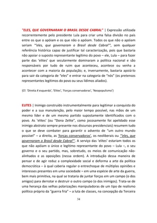 "ELES, QUE GOVERNARAM O BRASIL DESDE CABRAL" | Expressão utilizada
recorrentemente pelo presidente Lula para criar uma falsa divisão no país
entre os que o apóiam e os que não o apóiam. Todos os que não o apóiam
seriam ‘“eles, que governaram o Brasil desde Cabral’”, sem qualquer
referência histórica capaz de justificar tal caracterização, pois que bastaria
não apoiar o suposto representante legítimo do povo – ele, Lula – para fazer
parte das ‘elites’ que secularmente dominaram a política nacional e são
responsáveis por tudo de ruim que aconteceu, acontece ou venha a
acontecer com a maioria da população; e, inversamente, bastaria apoiá-lo
para sair da categoria de “eles” e entrar na categoria de “nós” (os pretensos
representantes legítimos do povo ou seus lídimos aliados).

{Cf. ‘Direita X esquerda’, ‘Elites’, ‘Forças conservadoras’, ‘Neopopulismo’}



ELITES | Inimigo construído instrumentalmente para legitimar a conquista do
poder e a sua manutenção, pelo maior tempo possível, nas mãos de um
mesmo líder e de um mesmo partido supostamente identificados com o
povo. As ‘elites’ (ou “Dona Zelite”, como jocosamente foi apelidado esse
inimigo abstrato sempre presente nos discursos presidenciais) resumem tudo
o que se deve combater para garantir o advento de “um outro mundo
possível” – a direita, as ‘forças conservadoras’, os neoliberais ou ‘“eles, que
governaram o Brasil desde Cabral”’. A serviço das ‘elites’ estariam todos os
que não apóiam o único e legítimo representante do povo – Lula –, o seu
governo e o seu partido, mas, sobretudo, os meios de comunicação não-
alinhados e as oposições (nessa ordem). A introdução dessa maneira de
pensar e de agir reduz a complexidade social e deforma a arte da política
democrática – à qual caberia regular o entrechoque de múltiplas opiniões e
interesses presentes em uma sociedade – em uma espécie de arte da guerra,
bem mais primitiva, na qual se trataria de juntar forças em um campo (o dos
amigos) para derrotar e destruir o outro campo (o dos inimigos). Trata-se de
uma herança das velhas polarizações manipuladoras de um tipo de realismo
político próprio da “guerra fria” – a luta de classes, na concepção da Terceira

                                             34
 