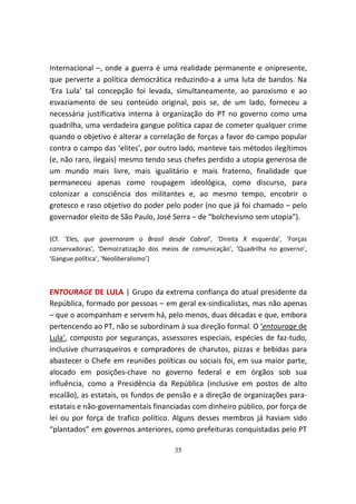 Internacional –, onde a guerra é uma realidade permanente e onipresente,
que perverte a política democrática reduzindo-a a uma luta de bandos. Na
‘Era Lula’ tal concepção foi levada, simultaneamente, ao paroxismo e ao
esvaziamento de seu conteúdo original, pois se, de um lado, forneceu a
necessária justificativa interna à organização do PT no governo como uma
quadrilha, uma verdadeira gangue política capaz de cometer qualquer crime
quando o objetivo é alterar a correlação de forças a favor do campo popular
contra o campo das ‘elites’, por outro lado, manteve tais métodos ilegítimos
(e, não raro, ilegais) mesmo tendo seus chefes perdido a utopia generosa de
um mundo mais livre, mais igualitário e mais fraterno, finalidade que
permaneceu apenas como roupagem ideológica, como discurso, para
colonizar a consciência dos militantes e, ao mesmo tempo, encobrir o
grotesco e raso objetivo do poder pelo poder (no que já foi chamado – pelo
governador eleito de São Paulo, José Serra – de “bolchevismo sem utopia”).

{Cf. ‘Eles, que governaram o Brasil desde Cabral’, ‘Direita X esquerda’, ‘Forças
conservadoras’, ‘Democratização dos meios de comunicação’, ‘Quadrilha no governo’,
‘Gangue política’, ‘Neoliberalismo’}



ENTOURAGE DE LULA | Grupo da extrema confiança do atual presidente da
República, formado por pessoas – em geral ex-sindicalistas, mas não apenas
– que o acompanham e servem há, pelo menos, duas décadas e que, embora
pertencendo ao PT, não se subordinam à sua direção formal. O ‘entourage de
Lula’, composto por seguranças, assessores especiais, espécies de faz-tudo,
inclusive churrasqueiros e compradores de charutos, pizzas e bebidas para
abastecer o Chefe em reuniões políticas ou sociais foi, em sua maior parte,
alocado em posições-chave no governo federal e em órgãos sob sua
influência, como a Presidência da República (inclusive em postos de alto
escalão), as estatais, os fundos de pensão e a direção de organizações para-
estatais e não-governamentais financiadas com dinheiro público, por força de
lei ou por força de trafico político. Alguns desses membros já haviam sido
“plantados” em governos anteriores, como prefeituras conquistadas pelo PT

                                       35
 