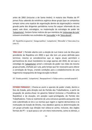 antes de 2002 (inclusive a de Santo André). A maioria dos filiados do PT
jamais ficou sabendo da existência orgânica desse grupo (que se comportou
sempre como uma espécie de organização dentro da organização) e mesmo
grande parte dos dirigentes partidários nunca foi sequer informada do seu
papel, vale dizer, estratégico, na implantação da estratégia de poder do
‘lulopetismo’. Existem fortes indícios de que membros do ‘entourage de Lula’
estavam envolvidos nos escândalos do ‘mensalão’ e do ‘falso-dossiê’.

{Cf. ‘Quadrilha no governo’, ‘Gangue política’, ‘Lulopetismo’, ‘Mensalão’ e ‘Falso caixa 2 ou
caixa 3’}



'ERA LULA' | Período aberto com a eleição de Luiz Inácio Lula da Silva para
presidente da República em 2002 e que não tem um prazo definido para
terminar, mesmo se considerarmos que as regras atuais permitem a
permanência do atual mandatário no cargo apenas até 2010, de vez que a
estratégia do ‘lulopetismo’ prevê a retenção do poder nas mãos do mesmo
grupo privado, chefiado por Lula, pelo tempo que for necessário para alterar
a correlação de forças, criando condições para o estabelecimento de uma
hegemonia neopopulista de longa duração no Brasil.

{Cf. 'Estado paralelo', ‘Lulopetismo’, ‘Neopopulismo’ e ‘Golpe contra a vontade popular’}



ESTADO PARALELO | Chama-se assim o aparato de poder criado, dentro e
fora do Estado, pela direção real do Partido dos Trabalhadores, a partir da
ocupação de postos-chave no governo federal (inclusive a Presidência da
República) e da atuação, em posição super-privilegiada, do Partido dos
Trabalhadores. Trata-se realmente de uma estrutura paralela porquanto não
está subordinada às leis e as normas que regem o regime democrático e às
instituições do Estado de Direito, mas obedece apenas às determinações de
um grupo privado cuja direção real coloca-se acima, inclusive, dos órgãos
formais do PT – o qual passa a ser um mero instrumento, como os demais, a

                                             36
 