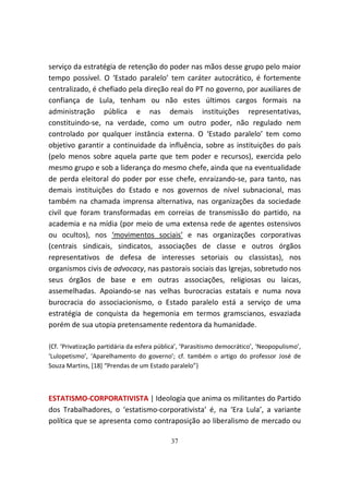 serviço da estratégia de retenção do poder nas mãos desse grupo pelo maior
tempo possível. O ‘Estado paralelo’ tem caráter autocrático, é fortemente
centralizado, é chefiado pela direção real do PT no governo, por auxiliares de
confiança de Lula, tenham ou não estes últimos cargos formais na
administração pública e nas demais instituições representativas,
constituindo-se, na verdade, como um outro poder, não regulado nem
controlado por qualquer instância externa. O ‘Estado paralelo’ tem como
objetivo garantir a continuidade da influência, sobre as instituições do país
(pelo menos sobre aquela parte que tem poder e recursos), exercida pelo
mesmo grupo e sob a liderança do mesmo chefe, ainda que na eventualidade
de perda eleitoral do poder por esse chefe, enraizando-se, para tanto, nas
demais instituições do Estado e nos governos de nível subnacional, mas
também na chamada imprensa alternativa, nas organizações da sociedade
civil que foram transformadas em correias de transmissão do partido, na
academia e na mídia (por meio de uma extensa rede de agentes ostensivos
ou ocultos), nos ‘movimentos sociais’ e nas organizações corporativas
(centrais sindicais, sindicatos, associações de classe e outros órgãos
representativos de defesa de interesses setoriais ou classistas), nos
organismos civis de advocacy, nas pastorais sociais das Igrejas, sobretudo nos
seus órgãos de base e em outras associações, religiosas ou laicas,
assemelhadas. Apoiando-se nas velhas burocracias estatais e numa nova
burocracia do associacionismo, o Estado paralelo está a serviço de uma
estratégia de conquista da hegemonia em termos gramscianos, esvaziada
porém de sua utopia pretensamente redentora da humanidade.

{Cf. ‘Privatização partidária da esfera pública’, ‘Parasitismo democrático’, ‘Neopopulismo’,
‘Lulopetismo’, ‘Aparelhamento do governo’; cf. também o artigo do professor José de
Souza Martins, [18] “Prendas de um Estado paralelo”}



ESTATISMO-CORPORATIVISTA | Ideologia que anima os militantes do Partido
dos Trabalhadores, o ‘estatismo-corporativista’ é, na ‘Era Lula’, a variante
política que se apresenta como contraposição ao liberalismo de mercado ou

                                            37
 