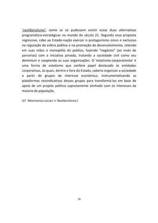 ‘neoliberalismo’, como se só pudessem existir essas duas alternativas
programático-estratégicas no mundo do século 21. Segundo essa proposta
regressiva, cabe ao Estado-nação exercer o protagonismo único e exclusivo
na regulação da esfera pública e na promoção do desenvolvimento, retendo
em suas mãos o monopólio do público, fazendo “negócios” (ao invés de
parcerias) com a iniciativa privada, tratando a sociedade civil como seu
dominium e cooptando as suas organizações. O ‘estatismo-corporativista’ é
uma forma de estatismo que confere papel destacado às entidades
corporativas, às quais, dentro e fora do Estado, caberia organizar a sociedade
a partir de grupos de interesse econômico, instrumentalizando as
plataformas reivindicativas desses grupos para transformá-los em base de
apoio de um projeto político supostamente alinhado com os interesses da
maioria da população.

{Cf. ‘Movimentos sociais’ e ‘Neoliberalismo’}




                                            38
 