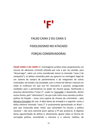 'F'
                   FALSO CAIXA 2 OU CAIXA 3

                 FISIOLOGISMO NO ATACADO

                   FORÇAS CONSERVADORAS



FALSO CAIXA 2 OU CAIXA 3 | Estratagema jurídico (mais propriamente um
recurso de advocacia criminal) utilizado por Lula e por seu partido, para
“descarregar”, sobre um crime considerado menor (o chamado “caixa 2 de
campanha”), os delitos cometidos pelo seu governo na montagem ilegal de
um sistema de compra de parlamentares e de integrantes de outras
instituições, do Estado e da sociedade, com o intuito de fabricar maiorias em
todas as instâncias em que isso for necessário e possível, assegurando
condições para a permanência no poder do mesmo grupo, falsificando o
processo democrático (“caixa 3”, usado no ‘mensalão’ e abastecido, dentre
outras fontes, pelo “valerioduto”). Ao que tudo indica essa manobra jurídico-
política foi forjada – como uma espécie de chicana de criminalista – pelo
Ministro-Consiglieri de Lula. A idéia básica da armação é a seguinte: como o
delito eleitoral chamado “caixa 2” é praticamente generalizado no Brasil –
pois que instaurado pelas ‘elites’ que comandam ha séculos a política
nacional – não seria coerente punir apenas o PT por praticá-lo. O objetivo
dessa argumentação de defesa é, obviamente, igualar todas as formas de
corrupção política, escondendo a natureza e o volume, inéditos, do

                                     39
 