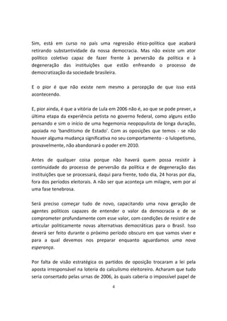 Sim, está em curso no país uma regressão ético-política que acabará
retirando substantividade da nossa democracia. Mas não existe um ator
político coletivo capaz de fazer frente à perversão da política e à
degeneração das instituições que estão enfreando o processo de
democratização da sociedade brasileira.

E o pior é que não existe nem mesmo a percepção de que isso está
acontecendo.

E, pior ainda, é que a vitória de Lula em 2006 não é, ao que se pode prever, a
última etapa da experiência petista no governo federal, como alguns estão
pensando e sim o início de uma hegemonia neopopulista de longa duração,
apoiada no 'banditismo de Estado'. Com as oposições que temos - se não
houver alguma mudança significativa no seu comportamento - o lulopetismo,
provavelmente, não abandonará o poder em 2010.

Antes de qualquer coisa porque não haverá quem possa resistir à
continuidade do processo de perversão da política e de degeneração das
instituições que se processará, daqui para frente, todo dia, 24 horas por dia,
fora dos períodos eleitorais. A não ser que aconteça um milagre, vem por aí
uma fase tenebrosa.

Será preciso começar tudo de novo, capacitando uma nova geração de
agentes políticos capazes de entender o valor da democracia e de se
comprometer profundamente com esse valor, com condições de resistir e de
articular politicamente novas alternativas democráticas para o Brasil. Isso
deverá ser feito durante o próximo período obscuro em que vamos viver e
para a qual devemos nos preparar enquanto aguardamos uma nova
esperança.

Por falta de visão estratégica os partidos de oposição trocaram a lei pela
aposta irresponsável na loteria do calculismo eleitoreiro. Acharam que tudo
seria consertado pelas urnas de 2006, às quais caberia o impossível papel de
                                      4
 