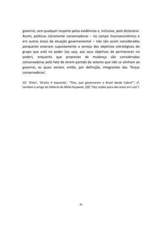 governo, sem qualquer respeito pelas evidências e, inclusive, pelo dicionário.
Assim, políticas claramente conservadoras – no campo macroeconômico e
em outras áreas da atuação governamental – não são assim consideradas
porquanto estariam supostamente a serviço dos objetivos estratégicos do
grupo que está no poder (ou seja, aos seus objetivos de permanecer no
poder), enquanto que propostas de mudança são consideradas
conservadoras pelo fato de terem partido de setores que não se alinham ao
governo, os quais seriam, então, por definição, integrantes das ‘forças
conservadoras’.

{Cf. ‘Elites’, ‘Direita X esquerda’, ‘“Eles, que governaram o Brasil desde Cabral”’; cf.
também o artigo de Gilberto de Mello Kujawski, [20] “Dez razões para não votar em Lula”}




                                          41
 