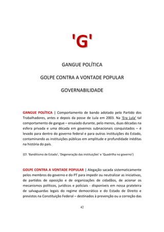'G '
                             GANGUE POLÍTICA

             GOLPE CONTRA A VONTADE POPULAR

                             GOVERNABILIDADE



GANGUE POLÍTICA | Comportamento de bando adotado pelo Partido dos
Trabalhadores, antes e depois da posse de Lula em 2003. Na ‘Era Lula’ tal
comportamento de gangue – ensaiado durante, pelo menos, duas décadas na
esfera privada e uma década em governos subnacionais conquistados – é
levado para dentro do governo federal e para outras instituições do Estado,
contaminando as instituições públicas em amplitude e profundidade inéditas
na história do país.

{Cf. ’Banditismo de Estado’, ‘Degeneração das instituições’ e ‘Quadrilha no governo’}



GOLPE CONTRA A VONTADE POPULAR | Alegação sacada sistematicamente
pelos membros do governo e do PT para impedir ou neutralizar as iniciativas,
de partidos de oposição e de organizações de cidadãos, de acionar os
mecanismos políticos, jurídicos e policiais - disponíveis em nossa prateleira
de salvaguardas legais do regime democrático e do Estado de Direito e
previstos na Constituição Federal – destinados à prevenção ou a correção das

                                            42
 