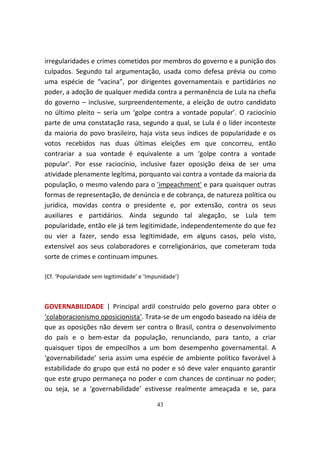 irregularidades e crimes cometidos por membros do governo e a punição dos
culpados. Segundo tal argumentação, usada como defesa prévia ou como
uma espécie de “vacina”, por dirigentes governamentais e partidários no
poder, a adoção de qualquer medida contra a permanência de Lula na chefia
do governo – inclusive, surpreendentemente, a eleição de outro candidato
no último pleito – seria um ‘golpe contra a vontade popular’. O raciocínio
parte de uma constatação rasa, segundo a qual, se Lula é o líder inconteste
da maioria do povo brasileiro, haja vista seus índices de popularidade e os
votos recebidos nas duas últimas eleições em que concorreu, então
contrariar a sua vontade é equivalente a um ‘golpe contra a vontade
popular’. Por esse raciocínio, inclusive fazer oposição deixa de ser uma
atividade plenamente legítima, porquanto vai contra a vontade da maioria da
população, o mesmo valendo para o 'impeachment' e para quaisquer outras
formas de representação, de denúncia e de cobrança, de natureza política ou
jurídica, movidas contra o presidente e, por extensão, contra os seus
auxiliares e partidários. Ainda segundo tal alegação, se Lula tem
popularidade, então ele já tem legitimidade, independentemente do que fez
ou vier a fazer, sendo essa legitimidade, em alguns casos, pelo visto,
extensível aos seus colaboradores e correligionários, que cometeram toda
sorte de crimes e continuam impunes.

{Cf. ‘Popularidade sem legitimidade’ e ‘Impunidade’}



GOVERNABILIDADE | Principal ardil construído pelo governo para obter o
‘colaboracionismo oposicionista’. Trata-se de um engodo baseado na idéia de
que as oposições não devem ser contra o Brasil, contra o desenvolvimento
do país e o bem-estar da população, renunciando, para tanto, a criar
quaisquer tipos de empecilhos a um bom desempenho governamental. A
‘governabilidade’ seria assim uma espécie de ambiente político favorável à
estabilidade do grupo que está no poder e só deve valer enquanto garantir
que este grupo permaneça no poder e com chances de continuar no poder;
ou seja, se a ‘governabilidade’ estivesse realmente ameaçada e se, para

                                           43
 