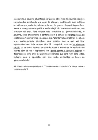 assegurá-la, o governo atual fosse obrigado a abrir mão de algumas posições
conquistadas, ampliando seu leque de alianças, modificando suas políticas
ou, até mesmo, no limite, adotando formas de governo de coalizão para fazer
frente a uma grave crise política, então ela já não interessaria mais aos que
armaram tal ardil. Para colocar essa armadilha da ‘governabilidade’, o
governo, extra-oficialmente e contando com o serviço de ‘criptopetistas ou
criptolulistas’ na imprensa e na academia, “planta” falsas matérias e elabora
teses pretensamente científicas para mostrar que o país vai ficar
ingovernável sem Lula, de que só o PT conseguirá conter os ‘movimentos
sociais’ ou de que a retirada de Lula do poder – mesmo se for realizada de
acordo com as leis – representa um ‘golpe contra a vontade popular’ e
desencadeará uma crise de grandes proporções que será ruim para todos,
inclusive para a oposição, pois que serão destruídas as bases da
‘governabilidade’.

{Cf. ‘Colaboracionismo oposicionista’, ‘Criptopetistas ou criptolulistas’ e ‘Golpe contra a
vontade popular’}




                                            44
 