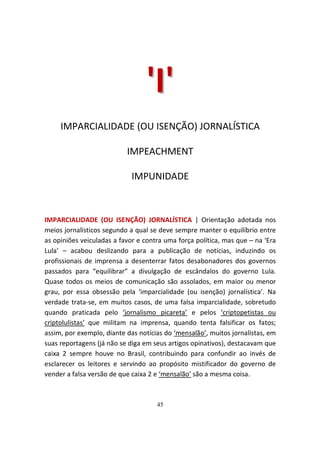 'I '
     IMPARCIALIDADE (OU ISENÇÃO) JORNALÍSTICA

                           IMPEACHMENT

                            IMPUNIDADE



IMPARCIALIDADE (OU ISENÇÃO) JORNALÍSTICA | Orientação adotada nos
meios jornalísticos segundo a qual se deve sempre manter o equilíbrio entre
as opiniões veiculadas a favor e contra uma força política, mas que – na ‘Era
Lula’ – acabou deslizando para a publicação de notícias, induzindo os
profissionais de imprensa a desenterrar fatos desabonadores dos governos
passados para “equilibrar” a divulgação de escândalos do governo Lula.
Quase todos os meios de comunicação são assolados, em maior ou menor
grau, por essa obsessão pela ‘imparcialidade (ou isenção) jornalística’. Na
verdade trata-se, em muitos casos, de uma falsa imparcialidade, sobretudo
quando praticada pelo ‘jornalismo picareta’ e pelos ‘criptopetistas ou
criptolulistas’ que militam na imprensa, quando tenta falsificar os fatos;
assim, por exemplo, diante das notícias do ‘mensalão’, muitos jornalistas, em
suas reportagens (já não se diga em seus artigos opinativos), destacavam que
caixa 2 sempre houve no Brasil, contribuindo para confundir ao invés de
esclarecer os leitores e servindo ao propósito mistificador do governo de
vender a falsa versão de que caixa 2 e ‘mensalão’ são a mesma coisa.



                                     45
 