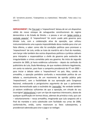 {Cf. ‘Jornalismo picareta’, ‘Criptopetistas ou criptolulistas’, ‘Mensalão’, ‘Falso caixa 2 ou
caixa 3’}



IMPEACHMENT | Na ‘Era Lula’ o ‘impeachment’ deixou de ser um dispositivo
válido do nosso estoque de salvaguardas constitucionais do regime
democrático e do Estado de Direito – e passou a ser um ‘golpe contra a
vontade popular’. O ‘impeachment’ foi assim usado pelo governo para
blindar Lula, com a colaboração ativa da oposição, que utilizou
instrumentalmente uma suposta impossibilidade dessa medida para criar um
falso dilema, a saber: como não há condições políticas para promover o
‘impeachment’ de Lula, então se trata de mantê-lo até o final do mandato,
sem lançar mão também dos outros dispositivos políticos e jurídicos cabíveis
para interpelar e responsabilizar o chefe do governo pela avalanche de
irregularidades e crimes cometidos pelo seu governo. No início do segundo
semestre de 2005, já havia evidências suficientes – depois da confissão do
publicitário de Lula, Duda Mendonça, de que recebera dinheiro ilegalmente,
em conta no exterior, para fazer a campanha presidencial do PT em 2002 –
para iniciar o debate sobre o ‘impeachment’ no país. Mas, caindo na
armadilha, a oposição partidária confundiu a necessidade política de um
debate e, eventualmente, de um movimento de opinião pública pelo
‘impeachment’, com a factibilidade de sua aprovação pelo Congresso
Nacional, endossando o perigosíssimo argumento de que o parlamento
estava desmoralizado após o escândalo do ‘mensalão’. Na verdade também
já existem evidências suficientes de que a oposição, em virtude do seu
incorrigível ‘eleitoralismo’ e por um tipo de esperteza interesseira, abaixo de
qualquer qualificação em termos éticos, ademais de primária e tola, quis cair
– voluntariamente – nessa armadilha, imaginando que Lula sangraria até o
final do mandato e seria substituído com facilidade nas urnas de 2006,
conferindo-lhe, então, como mostraram os fatos subseqüentes, a
providencial sobrevida para virar o jogo e se reeleger.




                                             46
 