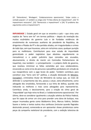 {Cf. ‘Eleitoralismo’, ‘Blindagem’, ‘Colaboracionismo oposicionista’, ‘Golpe contra a
vontade popular’; cf. também os artigos [21] “O falso dilema do impeachment”, [22] “O
impeachment necessário”, [23] “Democracia e impeachment” e [24] “O problema dos
argumentos contra o impeachment”}



IMPUNIDADE | Estado geral em que se encontra o país – que virou uma
espécie de “terra sem lei” em termos políticos – depois da revelação dos
muitos escândalos do governo Lula e de fundadas evidências de
envolvimento de numerosos auxiliares do presidente da República, de
dirigentes e filiados do PT e dos partidos aliados, em irregularidades e crimes
de todo tipo, sem que houvesse, salvo em raríssimos casos, qualquer punição
para os malfeitores. Contribuíram para esse estado de impunidade
generalizada o poder Legislativo (que absolveu seguidamente os
mensaleiros) e o poder judiciário (que concedeu aos acusados,
abusivamente, o direito de mentir em Comissões Parlamentares de
Inquérito), mas também – e principalmente – o próprio chefe do governo,
que resolveu minimizar as faltas cometidas por seus colaboradores,
encarando-as como erros de percurso e pecadilhos perdoáveis em virtude da
sua inexperiência com o jogo bruto do poder. Também contribuiu para
constituir essa “terra sem lei” política, a atuação destacada do Ministro-
Consiglieri’, criminalista titular do Ministério da Justiça que, ao invés de
defender o cumprimento das leis, passou a atuar, extra-oficialmente, como
advogado dos envolvidos, fornecendo a sua linha de defesa, quando não
indicando os melhores e mais caros advogados para representá-los.
Contribuiu ainda, e decisivamente, para a criação do clima geral de
‘impunidade’ que hoje reina no Brasil, o ‘colaboracionismo oposicionista’. Por
último, deve-se considerar igualmente a atuação seletiva da Polícia Federal,
que foi capaz de armar um circo para prender uma dona de butique, mas
sequer incomodou gente como Waldomiro Diniz, Marcos Valério, Delúbio
Soares e tantos e tantos outros réus confessos (inclusive quando flagrados
destruindo provas), esmerando-se em apresentar shows pirotécnicos como
peças da campanha reeleitoral do presidente, com a exibição televisiva de

                                         47
 