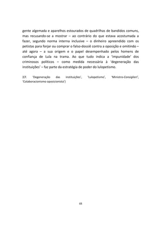 gente algemada e aparelhos estourados de quadrilhas de bandidos comuns,
mas recusando-se a mostrar – ao contrário do que estava acostumada a
fazer, segundo norma interna inclusive – o dinheiro apreendido com os
petistas para forjar ou comprar o falso-dossiê contra a oposição e omitindo –
até agora – a sua origem e o papel desempenhado pelos homens de
confiança de Lula na trama. Ao que tudo indica a ‘impunidade’ dos
criminosos políticos – como medida necessária à ‘degeneração das
instituições’ – faz parte da estratégia de poder do lulopetismo.

{Cf.   ‘Degeneração      das      instituições’,   ‘Lulopetismo’,   ‘Ministro-Consiglieri’,
‘Colaboracionismo oposicionista’}




                                             48
 