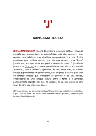 'J'
                          JORNALISMO PICARETA



JORNALISMO PICARETA | Forma de praticar o jornalismo político – em geral
exercida por ‘criptopetistas ou criptolulistas’, mas não somente – que
consiste em estabelecer uma intimidade ou conivência com certas fontes
palacianas para publicar notícias que são apresentadas como “furos”
jornalísticos, mas que estão, em geral, a serviço do poder. O jornalismo
picareta na ‘Era Lula’ é a forma predominante que adotou o chamado
“fontismo”, com a diferença, agravante, de que, neste caso, as notícias
obtidas, supostamente em primeira mão, são, em geral, plantadas para criar
ou reforçar versões que interessam ao governo e ao seu partido,
estabelecendo-se uma relação espúria entre a fonte e o jornalista
pretensamente esperto, mas que, na verdade, foi apenas capturado para
servir de porta-voz oficioso do poder.

{Cf. 'Imparcialidade (ou isenção) jornalística', ‘Criptopetismo ou criptolulismo’; cf. também
o [25] “Guia de defesa do leitor: como identificar matéria picareta”, elaborado pelo
jornalista Reinaldo Azevedo}




                                             49
 