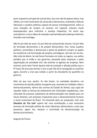 punir o governo corrupto de Lula da Silva. Seu erro não foi apenas tático, mas
refletiu um nível insuficiente de conversão à democracia, revelando a falta de
lideranças e quadros políticos capazes de pensar estrategicamente. Salvo as
raras exceções de sempre, os tucanos, em especial, estavam muito
despreparados para enfrentar a ameaça lulopetista. Foi assim que
concederam a Lula a tábua de salvação representada pelo palanque eleitoral,
livrando-o do naufrágio.

Não foi por falta de aviso. Foi por falta de compreensão mesmo. Foi por falta
de formação democrática e de projeto democrático. Ora, novos quadros
políticos, convertidos à democracia a ponto de poderem cumprir os papéis
de resistência e de formulação de projetos estratégicos, não vão cair do céu.
Não virão de Marte. Se não forem formados em todos os lugares, nos velhos
partidos que aí estão e nos governos, passando pelas empresas e pelas
organizações da sociedade civil, não teremos os agentes da mudança. Nem
teremos como fazer frente àquela rede de proteção e difusão política que o
PT levou 20 anos para formar e sem a qual não teria conseguido se sustentar
agora, durante a crise que eclodiu a partir da descoberta da quadrilha no
governo.

Mais do que isso, porém. Se não brotar, na sociedade brasileira, um
movimento de opinião pública insurgente que, atuando em múltiplas redes e
democraticamente, dentro das normas do Estado de Direito, seja capaz de
repudiar todas as formas de aviltamento das instituições republicanas, uma
retomada do processo substantivo de democratização será adiada para um
futuro distante, com prejuízos irreparáveis para o desenvolvimento humano
e social sustentável do Brasil. Tal retomada deve ser preparada. Com este
Glossário da ‘Era Lula’ espero dar uma contribuição a esse necessário
processo de formação política de novas lideranças democráticas e para que
possamos, algum dia, retomar a caminhada de democratização da
democracia brasileira.

Augusto de Franco
                                      5
 
