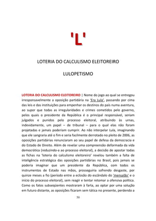 'L '
          LOTERIA DO CALCULISMO ELEITOREIRO

                            LULOPETISMO



LOTERIA DO CALCULISMO ELEITOREIRO | Nome do jogo ao qual se entregou
irresponsavelmente a oposição partidária na ‘Era Lula’, passando por cima
das leis e das instituições para empenhar os destinos do país numa aventura,
ao supor que todas as irregularidades e crimes cometidos pelo governo,
pelos quais o presidente da República é o principal responsável, seriam
julgados e punidos pelo processo eleitoral, atribuindo às urnas,
indevidamente, um papel – de tribunal – para o qual elas não foram
projetadas e jamais poderiam cumprir. Ao não interpelar Lula, imaginando
que ele sangraria até o fim e seria facilmente derrotado no pleito de 2006, as
oposições partidárias renunciaram ao seu papel de defesa da democracia e
do Estado de Direito. Além de revelar uma compreensão deformada da vida
democrática (reduzindo-a ao processo eleitoral), a decisão de apostar todas
as fichas na ‘loteria do calculismo eleitoreiro’ revelou também a falta de
inteligência estratégica das oposições partidárias no Brasil, pois jamais se
poderia imaginar que um presidente da República, com todos os
instrumentos de Estado nas mãos, prosseguiria sofrendo desgaste, por
quinze meses a fio (período entre a eclosão do escândalo do 'mensalão' e o
início do processo eleitoral), sem reagir e tentar retomar a ofensiva política.
Como os fatos subseqüentes mostraram à farta, ao optar por uma solução
em futuro distante, as oposições ficaram sem tática no presente, perdendo a
                                      50
 