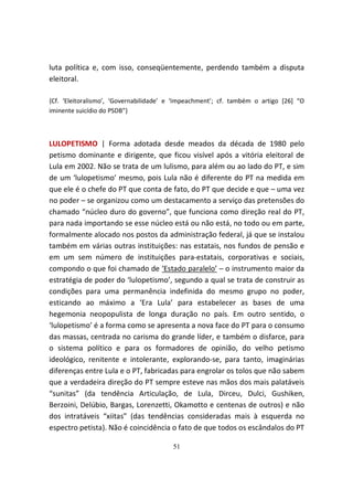 luta política e, com isso, conseqüentemente, perdendo também a disputa
eleitoral.

{Cf. ‘Eleitoralismo’, ‘Governabilidade’ e ‘Impeachment’; cf. também o artigo [26] “O
iminente suicídio do PSDB”}



LULOPETISMO | Forma adotada desde meados da década de 1980 pelo
petismo dominante e dirigente, que ficou visível após a vitória eleitoral de
Lula em 2002. Não se trata de um lulismo, para além ou ao lado do PT, e sim
de um ‘lulopetismo’ mesmo, pois Lula não é diferente do PT na medida em
que ele é o chefe do PT que conta de fato, do PT que decide e que – uma vez
no poder – se organizou como um destacamento a serviço das pretensões do
chamado “núcleo duro do governo”, que funciona como direção real do PT,
para nada importando se esse núcleo está ou não está, no todo ou em parte,
formalmente alocado nos postos da administração federal, já que se instalou
também em várias outras instituições: nas estatais, nos fundos de pensão e
em um sem número de instituições para-estatais, corporativas e sociais,
compondo o que foi chamado de ‘Estado paralelo’ – o instrumento maior da
estratégia de poder do ‘lulopetismo’, segundo a qual se trata de construir as
condições para uma permanência indefinida do mesmo grupo no poder,
esticando ao máximo a ‘Era Lula’ para estabelecer as bases de uma
hegemonia neopopulista de longa duração no país. Em outro sentido, o
‘lulopetismo’ é a forma como se apresenta a nova face do PT para o consumo
das massas, centrada no carisma do grande líder, e também o disfarce, para
o sistema político e para os formadores de opinião, do velho petismo
ideológico, renitente e intolerante, explorando-se, para tanto, imaginárias
diferenças entre Lula e o PT, fabricadas para engrolar os tolos que não sabem
que a verdadeira direção do PT sempre esteve nas mãos dos mais palatáveis
“sunitas” (da tendência Articulação, de Lula, Dirceu, Dulci, Gushiken,
Berzoini, Delúbio, Bargas, Lorenzetti, Okamotto e centenas de outros) e não
dos intratáveis “xiitas” (das tendências consideradas mais à esquerda no
espectro petista). Não é coincidência o fato de que todos os escândalos do PT

                                        51
 