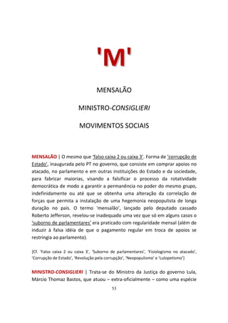 'M'
                                  MENSALÃO

                        MINISTRO-CONSIGLIERI

                         MOVIMENTOS SOCIAIS



MENSALÃO | O mesmo que ‘falso caixa 2 ou caixa 3’. Forma de ‘corrupção de
Estado’, inaugurada pelo PT no governo, que consiste em comprar apoios no
atacado, no parlamento e em outras instituições do Estado e da sociedade,
para fabricar maiorias, visando a falsificar o processo da rotatividade
democrática de modo a garantir a permanência no poder do mesmo grupo,
indefinidamente ou até que se obtenha uma alteração da correlação de
forças que permita a instalação de uma hegemonia neopopulista de longa
duração no país. O termo ‘mensalão’, lançado pelo deputado cassado
Roberto Jefferson, revelou-se inadequado uma vez que só em alguns casos o
‘suborno de parlamentares’ era praticado com regularidade mensal (além de
induzir à falsa idéia de que o pagamento regular em troca de apoios se
restringia ao parlamento).

{Cf. ‘Falso caixa 2 ou caixa 3’, ‘Suborno de parlamentares’, ‘Fisiologismo no atacado’,
‘Corrupção de Estado’, ‘Revolução pela corrupção’, ‘Neopopulismo’ e ‘Lulopetismo’}


MINISTRO-CONSIGLIERI | Trata-se do Ministro da Justiça do governo Lula,
Márcio Thomaz Bastos, que atuou – extra-oficialmente – como uma espécie
                                          53
 