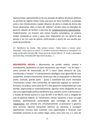 oposicionistas, aproveitando-se do seu passado de defesa de presos políticos
no período do regime militar como aval para ser bem-recebido e acreditado
junto a tais interlocutores e poder observar de perto o estado de ânimo das
forças adversárias, além, é claro, de “plantar” versões sobre as intenções do
governo capazes de facilitar o exercício do ‘colaboracionismo oposicionista’.
Evidentemente, um homem com tantas funções estratégicas, só poderia
acabar revelando-se como a peça mais importante em um governo que
passou a ser um caso de polícia, confirmando o acerto de sua escolha por
parte do presidente.

{Cf. ‘Banditismo de Estado’, ‘Não existem provas’, ‘Todos fazem a mesma coisa’,
‘Mensalão’, ‘Falso caixa 2 ou caixa 3’; cf. também a nota [27] “Ministro ou Consiglieri?” e o
artigo de Reinaldo Azevedo [28] “Ensaio geral do Estado Policial”; cf. ainda a reportagem
da revista Veja, intitulada [29] "Que cheiro de pizza..."}



MOVIMENTOS SOCIAIS | Movimentos de caráter reativo, setorial e
reivindicativo, corporativo ou para-corporativo, que atuam – via de regra –
como correias de transmissão do PT e como cabos eleitorais de Lula,
constituindo o “muque” e o destacamento ideológico mais aguerrido de suas
campanhas. Existem movimentos sociais que não se enquadram na descrição
acima. Contudo, grande parte – quase a totalidade dos assim chamados
‘movimentos sociais’ mais conhecidos, de expressão regional ou nacional –
funciona, na prática, como base do PT e dos governos conquistados por esse
partido, organizando-se autocraticamente, algumas vezes abrigando em seu
seio uma organização política clandestina que conspira contra a democracia e
o Estado de Direito (como é o caso do MST e do MLST). Com a chegada de
Lula ao governo federal, os ‘movimentos sociais’ passaram a fazer um jogo
múltiplo, perfeitamente contemplado pela estratégia de poder do
‘lulopetismo’, que consiste em, simultaneamente: a) pressionar o governo
para arrancar algumas conquistas setoriais ou classistas e conseguir
significativos recursos para sustentar suas organizações e financiar suas
atividades (inclusive as de caráter ilegal, como, mais uma vez, é o caso do

                                             55
 