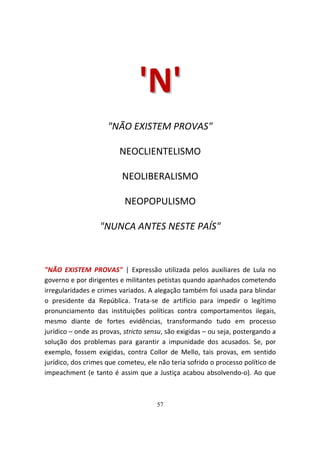 'N '
                     "NÃO EXISTEM PROVAS"

                         NEOCLIENTELISMO

                          NEOLIBERALISMO

                           NEOPOPULISMO

                  "NUNCA ANTES NESTE PAÍS"



"NÃO EXISTEM PROVAS" | Expressão utilizada pelos auxiliares de Lula no
governo e por dirigentes e militantes petistas quando apanhados cometendo
irregularidades e crimes variados. A alegação também foi usada para blindar
o presidente da República. Trata-se de artifício para impedir o legítimo
pronunciamento das instituições políticas contra comportamentos ilegais,
mesmo diante de fortes evidências, transformando tudo em processo
jurídico – onde as provas, stricto sensu, são exigidas – ou seja, postergando a
solução dos problemas para garantir a impunidade dos acusados. Se, por
exemplo, fossem exigidas, contra Collor de Mello, tais provas, em sentido
jurídico, dos crimes que cometeu, ele não teria sofrido o processo político de
impeachment (e tanto é assim que a Justiça acabou absolvendo-o). Ao que



                                      57
 