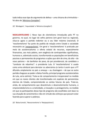 tudo indica esse tipo de argumento de defesa – uma chicana de criminalista –
foi obra do ‘Ministro-Consiglieri’.

{Cf. ‘Blindagem’, ‘Impunidade’ e ‘Ministro-Consiglieri’}



NEOCLIENTELISMO | Novo tipo de clientelismo introduzido pelo PT no
governo, no qual, no lugar do velho patrono (em geral local ou regional),
situa-se agora o partido redentor ou o seu líder máximo (nacional). O
‘neoclientelismo’ faz parte do padrão de relação entre Estado e sociedade
necessário ao ‘neopopulismo’. Em geral o ‘neoclientelismo’ é praticado por
meio do assistencialismo: a oferta estatal de recursos, especialmente
financeiros, aos mais pobres, sem exigência de contrapartidas significativas,
humanas e, sobretudo sociais, transformando as populações em beneficiárias
passivas e permanentes de programas e ações que vêm de cima, do alto – do
novo patrono – do benfeitor do povo, do pai providencial, do candidato a
“condutor de rebanhos”: o presidente Lula. O ‘neoclientelismo’ é usado
como arma eleitoral para derrotar os adversários (e tanto é assim que o PT
difundiu amplamente no país a ameaça – ou chantagem – de que se outro
partido chegasse ao poder o Bolsa Família, principal programa assistencialista
de Lula, seria extinto). Trata-se de comportamento irresponsável na medida
em que os novos clientes são transformados em espécies de pensionistas
eternos do Estado, comprometendo as contas futuras do país. Trata-se,
ainda, de comportamento que desestimula o desenvolvimento humano, o
empreendedorismo e a criatividade, a inovação e o protagonismo, na medida
em que os participantes desse tipo de programa são escolhidos com base na
sua situação de carecimento e não em virtude dos esforços que possam estar
fazendo para superar a pobreza.

{Cf. ‘Bolsa-Esmola’, ‘Neocoronelismo’ e ‘Neopopulismo’}




                                             58
 