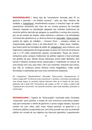 NEOCORONELISMO | Novo tipo de ‘coronelismo’ bancado pelo PT no
governo e exercido – no âmbito nacional – pelo seu líder máximo. Na
verdade o ‘lulopetismo’ neoclientelista ocupou o (mesmo) lugar do velho
coronelismo clientelista por meio de um curioso processo de transição
eleitoral, baseado na reprodução adaptada dos métodos tradicionais de
controle político exercido por gangues ou quadrilhas a serviço dos coronéis,
por via da compra de aliados, cabos eleitorais e eleitores e da intimidação
criminosa dos opositores (e. g. diversas formas de ‘mensalão’, ‘bolsa-esmola’,
quebra de sigilos de cidadãos – inclusive fiscal –, ameaças veladas ao
empresariado, golpes como o do falso-dossiê etc. – todas essas, medidas,
que fazem parte da estratégia de poder do ‘lulopetismo’, para instaurar uma
hegemonia neopopulista de longa duração no país). Por meio de tal processo
Lula e o PT estão substituindo aquelas consideradas “forças do atraso”,
compostas pelos caciques tradicionais da política regional e local praticada
nos grotões do país. Muitas dessas lideranças (como Jader Barbalho, José
Sarney e Newton Cardoso) foram preservadas e reabilitadas no interior de
uma aliança com Lula, quer dizer, sob o seu comando, enquanto que outras,
que não se renderam (como Antonio Carlos Magalhães), estão sendo
derrotadas e substituídas por esse novo coronelismo lulopetista.

{Cf. ‘Lulopetismo’, ‘Neoclientelismo’, ‘Mensalão’, ‘Bolsa-esmola’, ‘Neopopulismo’; cf.
ainda o artigo [32] “A vitória do novo coronelismo’ e também a entrevista concedida por
José Arlindo Soares ao jornalista Gabriel Manzano Filho de O Estado de São Paulo,
publicada sob o título [33] “Coronelismo não acabou no NE”; cf. ainda a matéria [34]
"Espetáculo de crescimento", de Leonardo Coutinho, sobre Jader Barbalho, publicada na
revista Veja}



NEOLIBERALISMO | Espécie de “bicho-papão” inventado pelas chamadas
“esquerdas” para justificar a ereção de suas estruturas autocráticas poder,
seja para conquistar a chefia de governos e outros cargos estatais, seja para
manter em suas mãos, pelo maior tempo possível, os governos e as
instâncias públicas conquistados por uma força privada mas que se pretende
pública em virtude de seu objetivo (ou discurso) igualitário, supostamente
                                          59
 