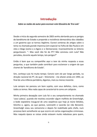 Introdução
    Sobre as razões do autor para escrever este Glossário da ‘Era Lula’




Desde o início do segundo semestre de 2003 venho alertando para os perigos
do banditismo de Estado e propondo a resistência democrática dos cidadãos
a um governo que se tornou ilegítimo. Escrevi centenas de artigos sobre o
tema na chamada grande imprensa (em especial na Folha de São Paulo) e em
sites e blogs (como o e-Agora e o Democracia). Invariavelmente os leitores
perguntavam: “- Mas você não foi do PT? Não conviveu com Lula? Não
percebeu, durante aquele tempo, tais perigos?”

Então é bom que eu compartilhe aqui o teor da minha resposta a essas
perguntas, o que também pode contribuir para esclarecer a origem do que
chamei de ‘banditismo de Estado’.

Sim, conheço Lula há muito tempo. Convivi com ele por longo período, na
direção nacional do PT, do qual – felizmente - me afastei ainda em 1993, ao
final de uma infância partidária, digamos, mais ou menos inocente.

Lula sempre me pareceu um bom sujeito, com seus defeitos, claro, como
todos os temos. Mas nada capaz de caracterizá-lo como um cafajeste.

Minha primeira decepção com Lula foi o seu comportamento no chamado
'caso Lubeca', quando ele resolveu esconder algum malfeito de Greenhalgh,
o bode expiatório inaugural de uma seqüência que hoje já reúne Delúbio,
Silvinho e, agora, ao que parece, Lorenzetti e Lacerda (se não Berzoini).
Greenhalgh viveu seu ostracismo e depois foi reabilitado pelo chefe, num
processo bem semelhante ao que ocorre em certas organizações criminosas.
Mas naquela época as coisas ainda estavam muito nebulosas para quem,


                                    6
 