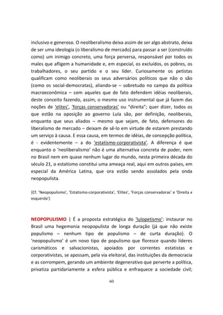 inclusivo e generoso. O neoliberalismo deixa assim de ser algo abstrato, deixa
de ser uma ideologia (o liberalismo de mercado) para passar a ser (construído
como) um inimigo concreto, uma força perversa, responsável por todos os
males que afligem a humanidade e, em especial, os excluídos, os pobres, os
trabalhadores, o seu partido e o seu líder. Curiosamente os petistas
qualificam como neoliberais os seus adversários políticos que não o são
(como os social-democratas), aliando-se – sobretudo no campo da política
macroeconômica – com aqueles que de fato defendem idéias neoliberais,
deste conceito fazendo, assim, o mesmo uso instrumental que já fazem das
noções de ‘elites’, ‘forças conservadoras’ ou “direita”; quer dizer, todos os
que estão na oposição ao governo Lula são, por definição, neoliberais,
enquanto que seus aliados – mesmo que sejam, de fato, defensores do
liberalismo de mercado – deixam de sê-lo em virtude de estarem prestando
um serviço à causa. E essa causa, em termos de idéias, de concepção política,
é - evidentemente – a do ‘estatismo-corporativista’. A diferença é que
enquanto o ‘neoliberalismo’ não é uma alternativa concreta de poder, nem
no Brasil nem em quase nenhum lugar do mundo, nesta primeira década do
século 21, o estatismo constitui uma ameaça real, aqui em outros países, em
especial da América Latina, que ora estão sendo assolados pela onda
neopopulista.

{Cf. ‘Neopopulismo’, ‘Estatismo-corporativista’, ‘Elites’, ‘Forças conservadoras’ e ‘Direita x
esquerda’}



NEOPOPULISMO | É a proposta estratégica do ‘lulopetismo’: instaurar no
Brasil uma hegemonia neopopulista de longa duração (já que não existe
populismo – nenhum tipo de populismo – de curta duração). O
‘neopopulismo’ é um novo tipo de populismo que floresce quando líderes
carismáticos e salvacionistas, apoiados por correntes estatistas e
corporativistas, se apossam, pela via eleitoral, das instituições da democracia
e as corrompem, gerando um ambiente degenerativo que perverte a política,
privatiza partidariamente a esfera pública e enfraquece a sociedade civil;

                                             60
 