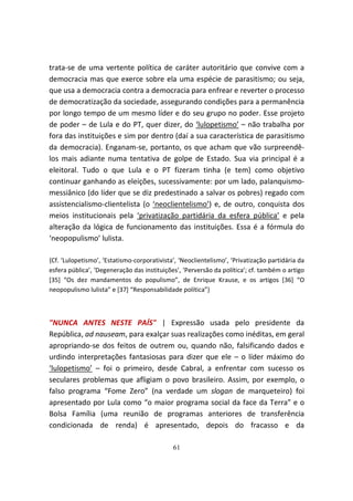trata-se de uma vertente política de caráter autoritário que convive com a
democracia mas que exerce sobre ela uma espécie de parasitismo; ou seja,
que usa a democracia contra a democracia para enfrear e reverter o processo
de democratização da sociedade, assegurando condições para a permanência
por longo tempo de um mesmo líder e do seu grupo no poder. Esse projeto
de poder – de Lula e do PT, quer dizer, do ‘lulopetismo’ – não trabalha por
fora das instituições e sim por dentro (daí a sua característica de parasitismo
da democracia). Enganam-se, portanto, os que acham que vão surpreendê-
los mais adiante numa tentativa de golpe de Estado. Sua via principal é a
eleitoral. Tudo o que Lula e o PT fizeram tinha (e tem) como objetivo
continuar ganhando as eleições, sucessivamente: por um lado, palanquismo-
messiânico (do líder que se diz predestinado a salvar os pobres) regado com
assistencialismo-clientelista (o ‘neoclientelismo’) e, de outro, conquista dos
meios institucionais pela ‘privatização partidária da esfera pública’ e pela
alteração da lógica de funcionamento das instituições. Essa é a fórmula do
‘neopopulismo’ lulista.

{Cf. ‘Lulopetismo’, ‘Estatismo-corporativista’, ‘Neoclientelismo’, ‘Privatização partidária da
esfera pública’, ‘Degeneração das instituições’, ‘Perversão da política’; cf. também o artigo
[35] “Os dez mandamentos do populismo”, de Enrique Krause, e os artigos [36] “O
neopopulismo lulista” e [37] “Responsabilidade política”}



"NUNCA ANTES NESTE PAÍS" | Expressão usada pelo presidente da
República, ad nauseam, para exalçar suas realizações como inéditas, em geral
apropriando-se dos feitos de outrem ou, quando não, falsificando dados e
urdindo interpretações fantasiosas para dizer que ele – o líder máximo do
‘lulopetismo’ – foi o primeiro, desde Cabral, a enfrentar com sucesso os
seculares problemas que afligiam o povo brasileiro. Assim, por exemplo, o
falso programa “Fome Zero” (na verdade um slogan de marqueteiro) foi
apresentado por Lula como “o maior programa social da face da Terra” e o
Bolsa Família (uma reunião de programas anteriores de transferência
condicionada de renda) é apresentado, depois do fracasso e da

                                             61
 