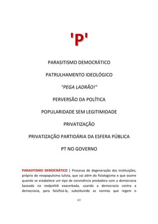 'P '
                PARASITISMO DEMOCRÁTICO

               PATRULHAMENTO IDEOLÓGICO

                         "PEGA LADRÃO!"

                   PERVERSÃO DA POLÍTICA

            POPULARIDADE SEM LEGITIMIDADE

                          PRIVATIZAÇÃO

    PRIVATIZAÇÃO PARTIDÁRIA DA ESFERA PÚBLICA

                         PT NO GOVERNO



PARASITISMO DEMOCRÁTICO | Processo de degeneração das instituições,
próprio do neopopulismo lulista, que vai além do fisiologismo e que ocorre
quando se estabelece um tipo de convivência predadora com a democracia
baseada na realpolitik exacerbada, usando a democracia contra a
democracia, para falsificá-la, substituindo as normas que regem o

                                   63
 