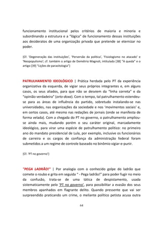 funcionamento institucional pelos critérios de maioria e minoria e
subordinando a estrutura e a “lógica” de funcionamento dessas instituições
aos desideratos de uma organização privada que pretende se eternizar no
poder.

{Cf. ‘Degeneração das instituições’, ‘Perversão da política’, ‘Fisiologismo no atacado’ e
‘Neopopulismo’; cf. também o artigo de Demétrio Magnoli, intitulado [38] “A queda” e o
artigo [39] “Lições de parasitologia”}



PATRULHAMENTO IDEOLÓGICO | Prática herdada pelo PT da experiência
organizativa da esquerda, de vigiar seus próprios integrantes e, em alguns
casos, os seus aliados, para que não se desviem da “linha correta” e da
“opinião verdadeira” (orto-doxa). Com o tempo, tal patrulhamento estendeu-
se para as áreas de influência do partido, sobretudo instalando-se nas
universidades, nas organizações da sociedade e nos ‘movimentos sociais’ e,
em certos casos, até mesmo nas redações de jornais (onde se manifesta de
forma velada). Com a chegada do PT no governo, o patrulhamento ampliou-
se ainda mais, mudando porém o seu caráter original, marcadamente
ideológico, para virar uma espécie de patrulhamento político: no primeiro
ano do mandato presidencial de Lula, por exemplo, inclusive os funcionários
de carreira e os cargos de confiança da administração federal foram
submetidos a um regime de controle baseado no binômio vigiar-e-punir.

{Cf. ‘PT no governo’}



"PEGA LADRÃO!" | Por analogia com o conhecido golpe do ladrão que
comete o roubo e grita em seguida “ - Pega ladrão!” para poder fugir no meio
da confusão, trata-se de uma tática de despistamento, usada
sistematicamente pelo ‘PT no governo’, para possibilitar a evasão dos seus
membros apanhados em flagrante delito. Quando pressente que vai ser
surpreendido praticando um crime, o meliante político petista acusa outra

                                           64
 
