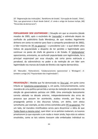 {Cf. ‘Degeneração das instituições’, ‘Banditismo de Estado’, ‘Corrupção de Estado’, ‘Elites’,
‘Eles, que governaram o Brasil desde Cabral’; cf. ainda o artigo de Gustavo Iochpe, [40]
“Perversões da democracia”}



POPULARIDADE SEM LEGITIMIDADE | Situação em que se encontra (desde
meados de 2005, após o escândalo do ‘mensalão’ e sobretudo depois da
confissão do publicitário Duda Mendonça, de que recebeu ilegalmente
dinheiro em conta no exterior para fazer a campanha presidencial de 2002),
o líder máximo do ‘PT no governo’ – o presidente Lula – o qual detém altos
índices de popularidade a despeito de ter perdido a legitimidade para
continuar no posto de chefe de governo e de Estado. O ‘eleitoralismo’
oposicionista, entretanto, ao confundir popularidade com legitimidade, foi o
principal responsável por essa situação, até certo ponto esdrúxula e
paradoxal, da sobrevivência no poder e da reeleição de um líder sem
legitimidade nos marcos do Estado de Direito e do regime democrático.

{Cf. ‘Mensalão’, ‘Eleitoralismo’, ‘Colaboracionismo oposicionista’ e ‘Blindagem’; cf.
também o artigo [41] “Popularidade não é legitimidade”}



PRIVATIZAÇÃO | Medida que foi demonizada na ‘Era Lula’, em parte como
tributo ao ‘estatismo-corporativista’ e, em parte, instrumentalmente, como
manobra de uma política pervertida a serviço da reeleição do presidente e da
eleição de governadores petistas em 2006. Uma orientação basicamente
correta adotada na década anterior, independentemente dos erros de
processo que possam ter acontecido, acabou virando, por força da
propaganda petista e dos discursos lulistas, um delito, com status
semelhante, por exemplo, ao dos crimes cometidos pelo ‘PT no governo’. Por
um lado, tal manobra mistificadora serviu para disseminar a idéia de que
‘todos fazem a mesma coisa’, quer dizer: se os petistas roubaram, os tucanos
privatizaram (o que equivale a um roubo e maior ainda, haja vista os valores
envolvidos, como se tais valores tivessem sido embolsados individual ou

                                             66
 