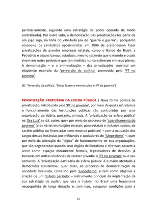 partidariamente, seguindo uma estratégia de poder operada de modo
centralizado). Por outro lado, a demonização das privatizações fez parte de
um jogo sujo, na linha do vale-tudo (ou do “guerra é guerra”), porquanto
acusou-se os candidatos oposicionistas em 2006 de pretenderem fazer
privatizações de grandes empresas estatais, como o Banco do Brasil, a
Petrobrás e alguns bancos estaduais, mesmo sabendo que o mundo e o país
vivem em outro período e que tais medidas nunca estiveram em seus planos.
A demonização – e a criminalização – das privatizações constitui um
eloqüente exemplo da ‘perversão da política’ promovida pelo ‘PT no
governo’.

{Cf. ‘Perversão da política’, ‘Todos fazem a mesma coisa’ e ‘PT no governo’}



PRIVATIZAÇÃO PARTIDÁRIA DA ESFERA PÚBLICA | Nova forma política de
privatização, introduzida pelo ‘PT no governo’, por meio da qual a estrutura e
o funcionamento das instituições públicas são controlados por uma
organização partidária, portanto, privada. A ‘privatização da esfera pública’
na ‘Era Lula’ se dá, assim, quer por meio do processo de ‘aparelhamento do
governo’ (e de várias instituições estatais, para-estatais e inclusive sociais, de
caráter público ou financiadas com recursos públicos) – com a ocupação dos
cargos dessas instâncias por militantes e apoiadores do ‘lulopetismo’ –, quer
por meio da alteração da “lógica” de funcionamento de tais organizações,
que são degeneradas quando seus órgãos deliberativos e diretivos passam a
servir como espaços meramente formais, legitimadores de decisões já
tomadas em outras instâncias de caráter privado: o ‘PT no governo’ ou o seu
comando. A ‘privatização partidária da esfera pública’ é o maior atentado à
democracia substantiva, quer dizer, ao processo de democratização da
sociedade brasileira, cometido pelo ‘lulopetismo’ e tem como objetivo a
criação de um ‘Estado paralelo’ – instrumento principal da implantação da
sua estratégia de poder, que visa a instalar no Brasil uma hegemonia
neopopulista de longa duração e, com isso, assegurar condições para a


                                            67
 