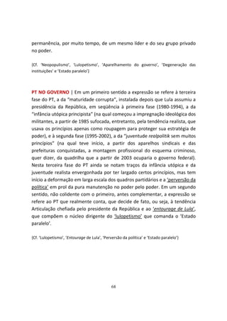 permanência, por muito tempo, de um mesmo líder e do seu grupo privado
no poder.

{Cf. ‘Neopopulismo’, ‘Lulopetismo’, ‘Aparelhamento do governo’, ‘Degeneração das
instituições’ e ‘Estado paralelo’}



PT NO GOVERNO | Em um primeiro sentido a expressão se refere à terceira
fase do PT, a da “maturidade corrupta”, instalada depois que Lula assumiu a
presidência da República, em seqüência à primeira fase (1980-1994), a da
“infância utópica principista” (na qual começou a impregnação ideológica dos
militantes, a partir de 1985 sufocada, entretanto, pela tendência realista, que
usava os princípios apenas como roupagem para proteger sua estratégia de
poder), e à segunda fase (1995-2002), a da “juventude realpolitik sem muitos
princípios” (na qual teve início, a partir dos aparelhos sindicais e das
prefeituras conquistadas, a montagem profissional do esquema criminoso,
quer dizer, da quadrilha que a partir de 2003 ocuparia o governo federal).
Nesta terceira fase do PT ainda se notam traços da infância utópica e da
juventude realista envergonhada por ter largado certos princípios, mas tem
início a deformação em larga escala dos quadros partidários e a ‘perversão da
política’ em prol da pura manutenção no poder pelo poder. Em um segundo
sentido, não colidente com o primeiro, antes complementar, a expressão se
refere ao PT que realmente conta, que decide de fato, ou seja, à tendência
Articulação chefiada pelo presidente da República e ao ‘entourage de Lula’,
que compõem o núcleo dirigente do ‘lulopetismo’ que comanda o ‘Estado
paralelo’.

{Cf. ‘Lulopetismo’, ‘Entourage de Lula’, ‘Perversão da política’ e ‘Estado paralelo’}




                                              68
 